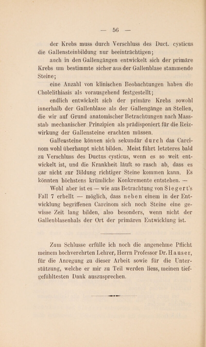 der Krebs muss durch Verschluss des Duct. cysticus die Gallensteinbildung nur beeinträchtigen; auch in den Gallengängen entwickelt sich der primäre Krebs um bestimmte sicher aus der Gallenblase stammende Steine; eine Anzahl von klinischen Beobachtungen haben die Cholelithiasis als vorausgehend festgestellt; endlich entwickelt sich der primäre Krebs sowohl innerhalb der Gallenblase als der Gallengänge an Stellen, die wir auf Grund anatomischer Betrachtungen nach Mass¬ stab mechanischer Prinzipien als prädisponiert für die Reiz¬ wirkung der Gallensteine erachten müssen. Gallensteine können sich sekundär durch das Carci- nom wohl überhaupt nicht bilden. Meist führt letzteres bald zu Verschluss des Ductus cysticus, wenn es so weit ent¬ wickelt ist, und die Krankheit läuft so rasch ab, dass es gar nicht zur Bildung richtiger Steine kommen kann. Es könnten höchstens krümliche Konkremente entstehen. — Wohl aber ist es — wie aus Betrachtung von S i e g e r t’s Fall 7 erhellt — möglich, dass neben einem in der Ent¬ wicklung begriffenen Carcinom sich noch Steine eine ge¬ wisse Zeit lang bilden, also besonders, wenn nicht der Gallenblasenhals der Ort der primären Entwicklung ist. Zum Schlüsse erfülle ich noch die angenehme Pflicht meinem hochverehrten Lehrer, Herrn Professor Dr. H a us er, für die Anregung zu dieser Arbeit sowie für die Unter¬ stützung, welche er mir zu Teil werden liess, meinen tief¬ gefühltesten Dank auszusprechen.