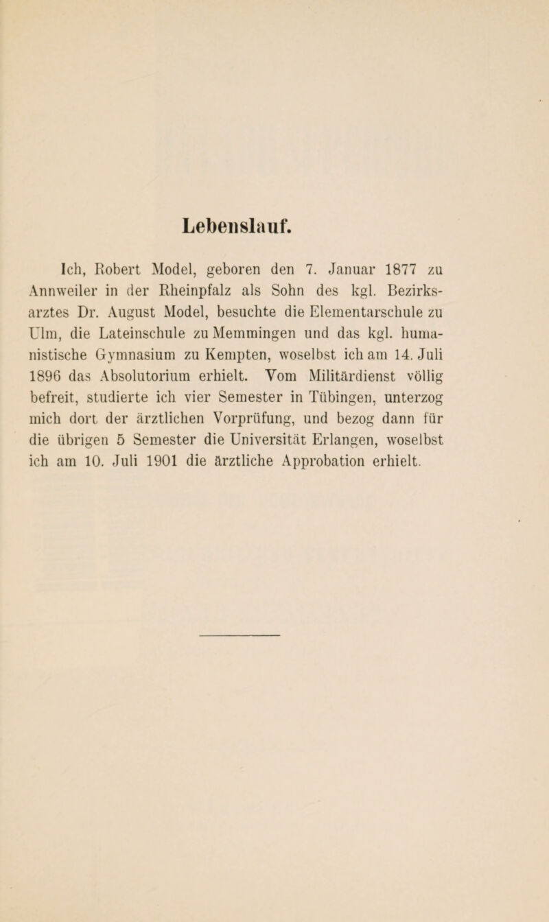 Lebenslauf. Ich, Robert Model, geboren den 7. Januar 1877 zu Annweiler in der Rlieinpfalz als Sohn des kgl. Bezirks¬ arztes Dr. August Model, besuchte die Elementarschule zu Ulm, die Lateinschule zu Memmingen und das kgl. huma¬ nistische Gymnasium zu Kempten, woselbst ich am 14. Juli 1896 das Absolutorium erhielt. Yom Militärdienst völlig befreit, studierte ich vier Semester in Tübingen, unterzog mich dort der ärztlichen Vorprüfung, und bezog dann für die übrigen 5 Semester die Universität Erlangen, woselbst ich am 10. Juli 1901 die ärztliche Approbation erhielt.