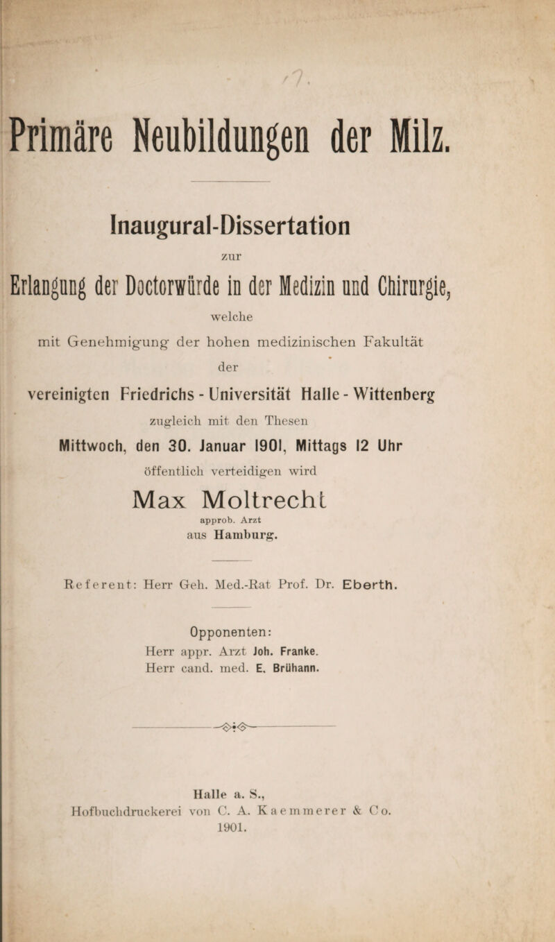 Primäre Neubildungen der Milz. Inaugural-Dissertation zur Erlangung der Doctorwürde in der Medizin und Chirurgie, welche mit Genehmigung der hohen medizinischen Fakultät der vereinigten Friedrichs - Universität Halle - Wittenberg zugleich mit den Thesen Mittwoch, den 30. Januar 1901, Mittags 12 Uhr öffentlich verteidigen wird Max Moltrechi approb. Arzt aus Hamburg. Referent: Herr Geh. Med.-Rat Prof. Dr. Eberth. Opponenten: Herr appr. Arzt Joh. Franke. Herr cand. ined. E. Brühann. Halle a. S., Hofbuchdruckerei von C. A. Kaemmerer <& Co. 1901.