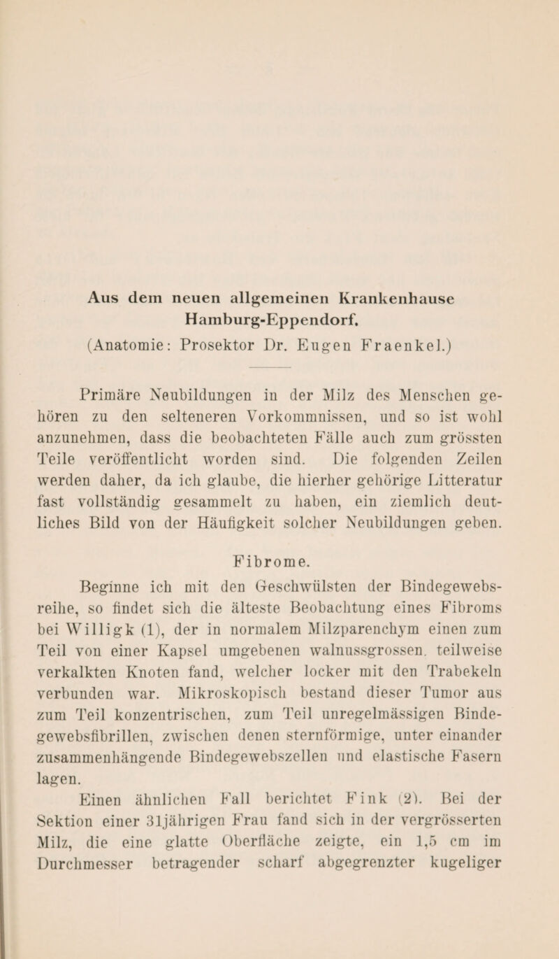 Aus dem neuen allgemeinen Krankenhause Hamburg-Eppendorf. (Anatomie: Prosektor Dr. Eugen Fraenkel.) Primäre Neubildungen in der Milz des Menschen ge¬ hören zu den selteneren Vorkommnissen, und so ist wohl anzunehmen, dass die beobachteten Fälle auch zum grössten Teile veröffentlicht worden sind. Die folgenden Zeilen werden daher, da ich glaube, die hierher gehörige Litteratur fast vollständig gesammelt zu haben, ein ziemlich deut¬ liches Bild von der Häufigkeit solcher Neubildungen geben. Fibrome. Beginne ich mit den Geschwülsten der Bindegewebs- reihe, so findet sich die älteste Beobachtung eines Fibroms bei Willigk (1), der in normalem Milzparenchym einen zum Teil von einer Kapsel umgebenen walnussgrossen, teilweise verkalkten Knoten fand, welcher locker mit den Trabekeln verbunden war. Mikroskopisch bestand dieser Tumor aus zum Teil konzentrischen, zum Teil unregelmässigen Binde- gewebsfibrillen, zwischen denen sternförmige, unter einander zusammenhängende Bindegewebszellen und elastische Fasern lagen. Einen ähnlichen Fall berichtet Fink (2b Bei der Sektion einer 31jährigen Frau fand sich in der vergrösserten Milz, die eine glatte Oberfläche zeigte, ein 1,5 cm im Durchmesser betragender scharf abgegrenzter kugeliger