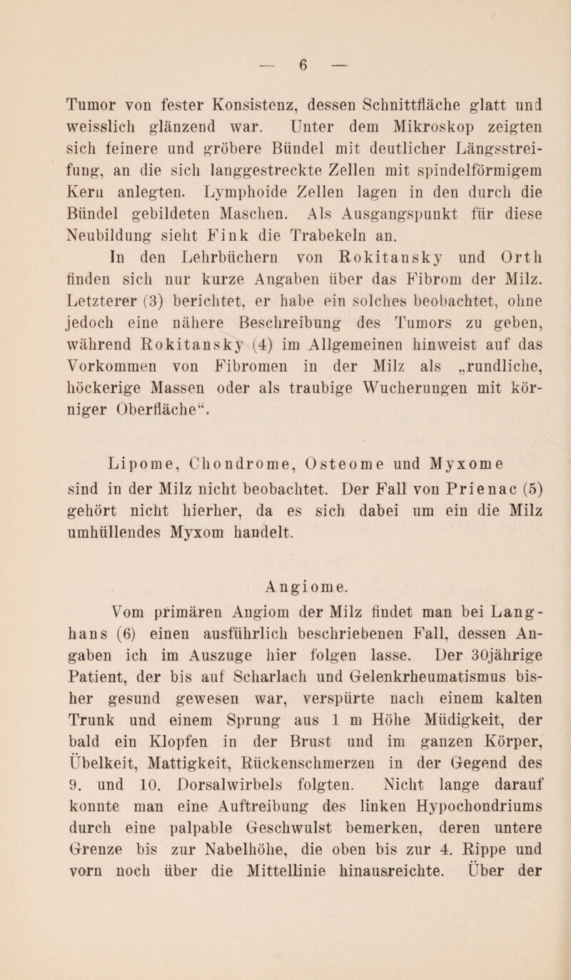 Tumor von fester Konsistenz, dessen Schnittfläche glatt und weisslich glänzend war. Unter dem Mikroskop zeigten sich feinere und gröbere Bündel mit deutlicher Längsstrei¬ fung, an die sich langgestreckte Zellen mit spindelförmigem Kern anlegten. Lymphoide Zellen lagen in den durch die Bündel gebildeten Maschen. Als Ausgangspunkt für diese Neubildung sieht Fink die Trabekeln an. ln den Lehrbüchern von Rokitansky und Orth finden sich nur kurze Angaben über das Fibrom der Milz. Letzterer (3) berichtet, er habe ein solches beobachtet, ohne jedoch eine nähere Beschreibung des Tumors zu geben, während Rokitansky (4) im Allgemeinen hinweist auf das Vorkommen von Fibromen in der Milz als „rundliche, höckerige Massen oder als traubige Wucherungen mit kör¬ niger Oberfläche“. Lipome, Chondrome, Osteome und Myxome sind in der Milz nicht beobachtet. Der Fall von Prienac (5) gehört nicht hierher, da es sich dabei um ein die Milz umhüllendes Myxom handelt. Angiome. Vom primären Angiom der Milz findet man bei Lang¬ haus (6) einen ausführlich beschriebenen Fall, dessen An¬ gaben ich im Auszuge hier folgen lasse. Der 30jährige Patient, der bis auf Scharlach und Gelenkrheumatismus bis¬ her gesund gewesen war, verspürte nach einem kalten Trunk und einem Sprung aus 1 m Höhe Müdigkeit, der bald ein Klopfen in der Brust und im ganzen Körper, Übelkeit, Mattigkeit, Rückenschmerzen in der Gegend des 9. und 10. Dorsalwirbels folgten. Nicht lange darauf konnte man eine Auftreibung des linken Hypochondriums durch eine palpable Geschwulst bemerken, deren untere Grenze bis zur Nabelhöhe, die oben bis zur 4. Rippe und vorn noch über die Mittellinie hinausreichte. Über der