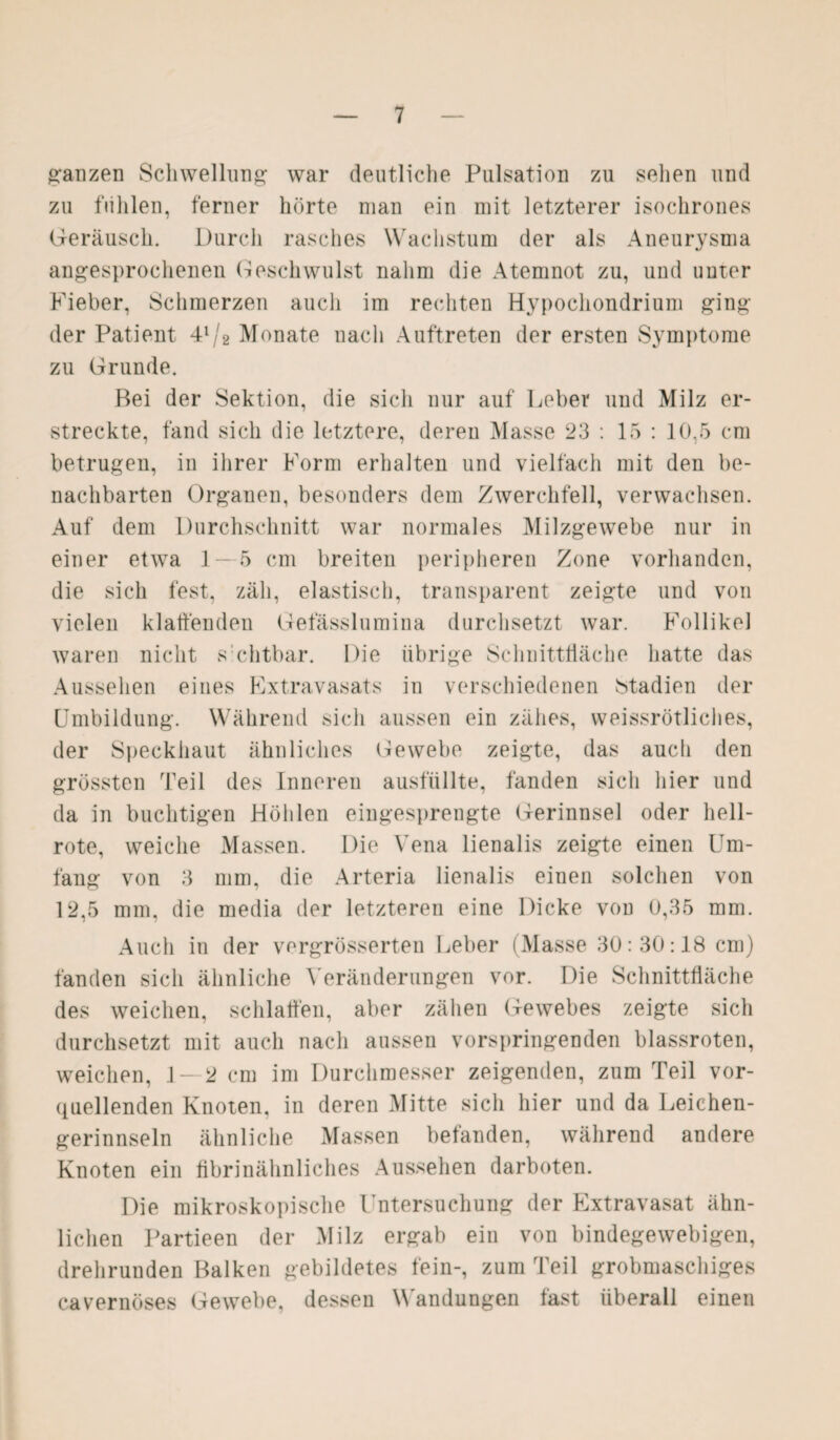 ganzen Schwellung: war deutliche Pulsation zu sehen und zu fühlen, ferner hörte man ein mit letzterer isochrones Geräusch. Durch rasches Wachstum der als Aneurysma angesprochenen Geschwulst nahm die Atemnot zu, und unter Fieber, Schmerzen auch im rechten Hypocliondrium ging der Patient 41/2 Monate nach Auftreten der ersten Symptome zu Grunde. Bei der Sektion, die sich nur auf Leber und Milz er¬ streckte, fand sich die letztere, deren Masse 23 : 15 : 10,5 cm betrugen, in ihrer Form erhalten und vielfach mit den be¬ nachbarten Organen, besonders dem Zwerchfell, verwachsen. Auf dem Durchschnitt war normales Milzgewebe nur in einer etwa 1—5 cm breiten peripheren Zone vorhanden, die sich fest, zäh, elastisch, transparent zeigte und von vielen klaffenden Gefässlumina durchsetzt war. Follikel waren nicht s chtbar. Die übrige Schnittfläche hatte das Aussehen eines Extravasats in verschiedenen Stadien der Umbildung. Während sich aussen ein zähes, weissrötliches, der Speckhaut ähnliches Gewebe zeigte, das auch den grössten Teil des Inneren ausfiillte, fänden sich hier und da in buchtigen Höhlen eingesprengte Gerinnsel oder hell¬ rote, weiche Massen. Die Vena lienalis zeigte einen Um¬ fang von 3 mm, die Arteria lienalis einen solchen von 12,5 mm. die media der letzteren eine Dicke von 0,35 mm. Auch in der vergrösserten Leber (Masse 30:30:18 cm) fänden sich ähnliche Veränderungen vor. Die Schnittfläche des weichen, schlaffen, aber zähen Gewebes zeigte sich durchsetzt mit auch nach aussen vorspringenden blassroten, weichen, 1 — 2 cm im Durchmesser zeigenden, zum Teil vor¬ quellenden Knoten, in deren Mitte sich hier und da Leichen¬ gerinnseln ähnliche Massen befänden, während andere Knoten ein fibrinähnliches Aussehen darboten. Die mikroskopische Untersuchung der Extravasat ähn¬ lichen Partieen der Milz ergab ein von bindegewebigen, drehrunden Balken gebildetes fein-, zum Teil grobmaschiges cavernöses Gewebe, dessen Wandungen fast überall einen