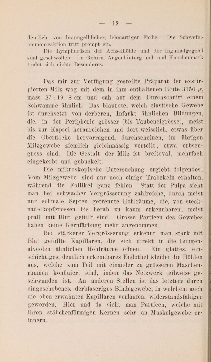 deutlich, von braungelblicher, lehmartiger Farbe. Die Schwefel¬ ammonreaktion tritt prompt ein. Die Lymphdrüsen der Achselhöhle und der Inguinalgegend sind geschwollen. Im Gehirn, Augenhintergrund und Knochenmark findet sich nichts Besonderes. Das mir zur Verfügung gestellte Präparat der exstir- pierten Milz wog mit dem in ihm enthaltenen Blute 3150 g, mass 27 : 19 :8 cm und sah auf dem Durchschnitt einem Schwamme ähnlich. Das blaurote, weich elastische Gewebe ist durchsetzt von derberen, Infarkt ähnlichen Bildungen, die, in der Peripherie grösser (bis Taubeneigrösse), meist bis zur Kapsel heranreichen und dort weisslich, etwas über die Oberfläche hervorragend, durchscheinen, im übrigen Milzgewebe ziemlich gleichmässig verteilt, etwa erbseu- gross sind. Die Gestalt der Milz ist breitoval, mehrfach eingekerbt und gebuckelt. Die mikroskopische Untersuchung ergiebt folgendes: Vom Milzgewebe sind nur noch einige Trabekeln erhalten, während die Follikel ganz fehlen. Statt der Pulpa sieht man bei schwacher Vergrösserung zahlreiche, durch meist nur schmale Septen getrennte Hohlräume, die, von steck¬ nadelkopfgrossen bis herab zu kaum erkennbaren, meist prall mit Blut gefüllt sind. Grosse Partieen des Gewebes haben keine Kernfärbung mehr angenommen. Bei stärkerer Vergrösserung erkennt man stark mit Blut gefüllte Kapillaren, die sich direkt in die Lungen¬ alveolen ähnlichen Hohlräume öffnen. Ein glattes, ein¬ schichtiges, deutlich erkennbares Endothel kleidet die Höhlen aus, welche zum Teil mit einander zu grösseren Maschen¬ räumen konfluiert sind, indem das Netzwerk teilweise ge¬ schwunden ist. An anderen Stellen ist das letztere durch eingeschobenes, derbfaseriges Bindegewebe, in welchem auch die oben erwähnten Kapillaren verlaufen, widerstandsfähiger geworden. Hier und da sieht man Partieen, welche mit ihren stäbchenförmigen Kernen sehr an Muskelgewebe er¬ innern.
