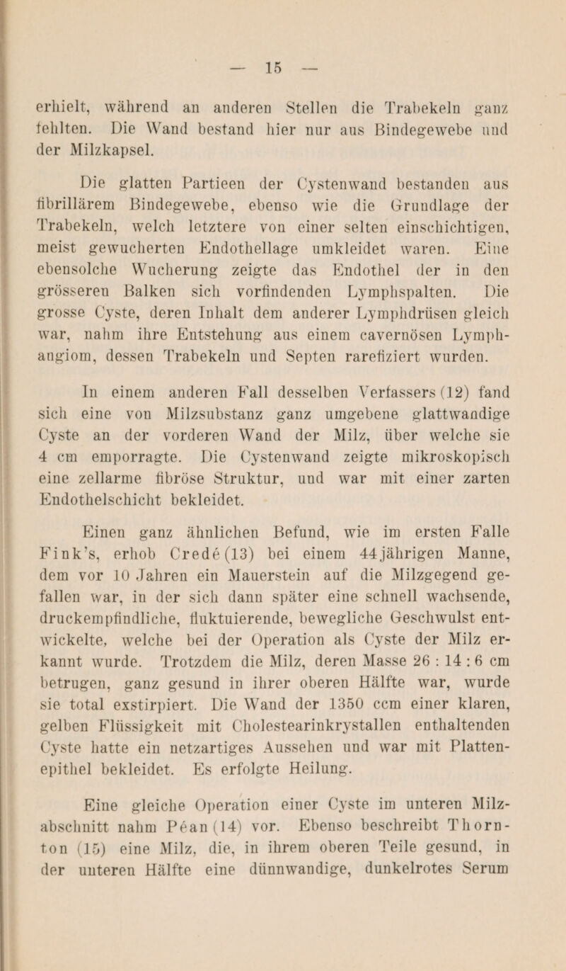 erhielt, während an anderen Stellen die Trabekeln ganz fehlten. Die Wand bestand hier nur aus Bindegewebe und der Milzkapsel. Die glatten Partieen der Cystenwand bestanden aus fibrillärem Bindegewebe, ebenso wie die Grundlage der Trabekeln, welch letztere von einer selten einschichtigen, meist gewucherten Endothellage umkleidet waren. Eine ebensolche Wucherung zeigte das Endothel der in den grössereu Balken sich vorfindenden Lymphspalten. Die grosse Cyste, deren Inhalt dem anderer Lymphdrüsen gleich war, nahm ihre Entstehung aus einem cavernösen Lymph¬ angiom, dessen Trabekeln und Septen rarefiziert wurden. In einem anderen Fall desselben Verfassers (12) fand sich eine von Milzsubstanz ganz umgebene glattwandige Cyste an der vorderen Wand der Milz, über welche sie 4 cm emporragte. Die Cystenwand zeigte mikroskopisch eine zellarme fibröse Struktur, und war mit einer zarten Endothelschicht bekleidet. Einen ganz ähnlichen Befund, wie im ersten Falle Eink's, erhob Crede(13) bei einem 44jährigen Manne, dem vor 10 Jahren ein Mauerstein auf die Milzgegend ge¬ fallen war, in der sich dann später eine schnell wachsende, druckempfindliche, fluktuierende, bewegliche Geschwulst ent¬ wickelte, welche bei der Operation als Cyste der Milz er¬ kannt wurde. Trotzdem die Milz, deren Masse 26 : 14:6 cm betrugen, ganz gesund in ihrer oberen Hälfte war, wurde sie total exstirpiert. Die Wand der 1350 ccm einer klaren, gelben Flüssigkeit mit Cholestearinkrystallen enthaltenden Cyste hatte ein netzartiges Aussehen und war mit Platten¬ epithel bekleidet. Es erfolgte Heilung. Eine gleiche Operation einer Cyste im unteren Milz¬ abschnitt nahm Pean (14) vor. Ebenso beschreibt Thorn- ton (15) eine Milz, die, in ihrem oberen Teile gesund, in der unteren Hälfte eine dünnwandige, dunkelrotes Serum