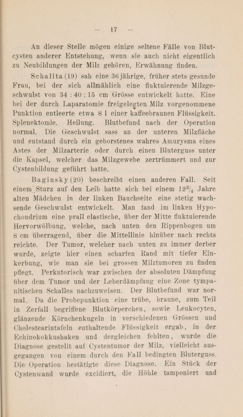 An dieser Stelle mögen einige seltene Fälle von Blut¬ cysten anderer Entstehung-, wenn sie aucli nicht eigentlich zu Neubildungen der Milz gehören, Erwähnung linden. Schalita(19) sah eine 36jährige, früher stets gesunde Frau, bei der sich allmählich eine fluktuierende Milzge¬ schwulst von 34 : 40 : 15 cm Grösse entwickelt hatte. Eine bei der durch Laparatomie freigelegten Milz vorgenommene Punktion entleerte etwa 8 1 einer kaffeebraunen Flüssigkeit. Splenektomie. Heilung. Blutbefund nach der Operation normal. Die Geschwulst sass an der unteren Milzfläche und entstand durch ein geborstenes wahres Amurysma eines Astes der Milzarterie oder durch einen Bluterguss unter die Kapsel, welcher das Milzgewebe zertrümmert und zur Cystenbildung geführt hatte. Baginsky(20) beschreibt einen anderen Fall. Seit einem Sturz auf den Leib hatte sich bei einem 123/4 Jahre alten Mädchen in der linken Bauchseite eine stetig wach¬ sende Geschwulst entwickelt. Man fand im linken Hypo- chondrium eine prall elastische, über der Mitte fluktuierende Hervorwölbung, welche, nach unten den Rippenbogen um 8 cm überragend, über die Mittellinie hinüber nach rechts reichte. Der Tumor, welcher nach unten zu immer derber wurde, zeigte hier einen scharfen Rand mit tiefer Ein¬ kerbung, wie man sie bei grossen Milztumoren zu finden pflegt. Perkutorisch war zwischen der absoluten Dämpfung über dem Tumor und der Leberdämpfung eine Zone tympa¬ nitischen Schalles nachzuweisen. Der Blutbefund wTar nor¬ mal. Da die Probepunktion eine trübe, braune, zum Teil in Zerfall begriffene Blutkörperchen, sowie Leukocyten, glänzende Köruchenkugeln in verschiedenen Grössen und I. Cholestearintafeln enthaltende Flüssigkeit ergab, in der Echinokokkushaken und dergleichen fehlten, wurde die Diagnose gestellt auf Cystentumor der Milz, vielleicht aus¬ gegangen von einem durch den Kall bedingten Bluterguss. Die Operation bestätigte diese Diagnose. Ein Stück der Cystenwand wurde excidiert, die Höhle tamponiert und