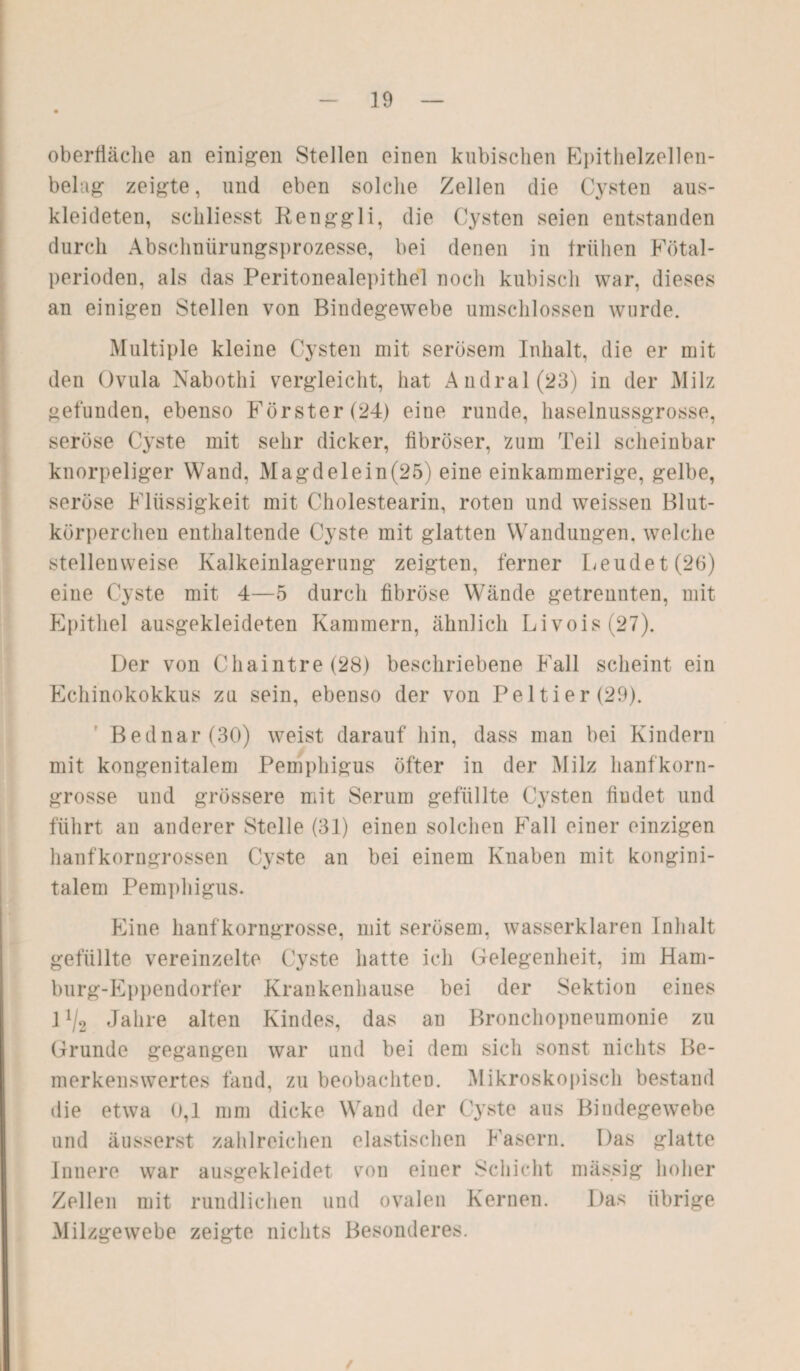 Oberfläche an einigen Stellen einen kubischen Epithelzellen¬ belag zeigte, und eben solche Zellen die Cysten aus¬ kleideten, schliesst Renggli, die Cysten seien entstanden durch Abschnürungsprozesse, bei denen in frühen Fötal¬ perioden, als das Peritonealepithel noch kubisch war, dieses an einigen Stellen von Bindegewebe umschlossen wurde. Multiple kleine Cysten mit serösem Inhalt, die er mit den Ovula Nabothi vergleicht, hat Andral(23) in der Milz gefunden, ebenso Förster (24) eine runde, haselnussgrosse, seröse Cyste mit sehr dicker, fibröser, zum Teil scheinbar knorpeliger Wand, Magd eie in (25) eine einkammerige, gelbe, seröse Flüssigkeit mit Cholestearin, roten und weissen Blut¬ körperchen enthaltende Cyste mit glatten Wandungen, welche stellenweise Kalkeinlagerung zeigten, ferner Leudet(26) eine Cyste mit 4—5 durch fibröse Wände getrennten, mit Epithel ausgekleideten Kammern, ähnlich Livois(27). Der von Chaintre(28) beschriebene Fall scheint ein Echinokokkus zu sein, ebenso der von Peltier(29). Bednar (30) weist darauf hin, dass man bei Kindern mit kongenitalem Pemphigus öfter in der Milz lianfkorn¬ grosse und grössere mit Serum gefüllte Cysten findet und führt an anderer Stelle (31) einen solchen Fall einer einzigen hanfkorngrossen Cyste an bei einem Knaben mit kongini- talem Pemphigus. Eine hanfkorngrosse, mit serösem, wasserklaren Inhalt gefüllte vereinzelte Cyste hatte ich Gelegenheit, im Ham- burg-Eppendorfer Krankenhause bei der Sektion eines 1 ll2 Jahre alten Kindes, das an Bronchopneumonie zu Grunde gegangen war und bei dem sich sonst nichts Be¬ merkenswertes fand, zu beobachten. Mikroskopisch bestand die etwa 0,1 mm dicke Wand der Cyste aus Bindegewebe und äusserst zahlreichen elastischen Fasern. Das glatte Innere war ausgekleidet von einer Schicht mässig hoher Zellen mit rundlichen und ovalen Kernen. Das übrige Milzgewebe zeigte nichts Besonderes. /