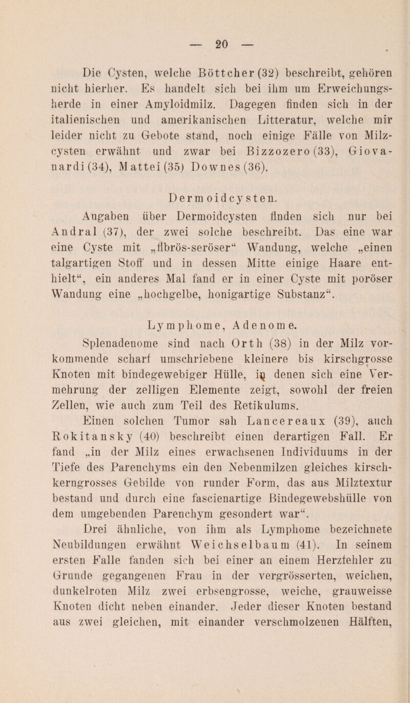 Die Cysten, welche Böttcher (32) beschreibt, gehören nicht hierher. Es handelt sich bei ihm um Erweichungs¬ herde in einer Amyloidmilz. Dagegen finden sich in der italienischen und amerikanischen Litteratur, weiche mir leider nicht zu Gebote stand, noch einige Fälle von Milz¬ cysten erwähnt und zwar bei Bizzozero (33), Giova- nardi(34), Mattei (35) Downes(36). Derm oidcy sten. Angaben über Dermoidcysten finden sich nur bei Andral (37), der zwei solche beschreibt. Das eine war eine Cyste mit „fibrös-seröser“ Wandung, welche „einen talgartigen Stoff und in dessen Mitte einige Haare ent¬ hielt“, ein anderes Mal fand er in einer Cyste mit poröser Wandung eine „hochgelbe, honigartige Substanz“. Lymphome, Adenome. Splenadenome sind nach Orth (38) in der Milz vor¬ kommende scharf umschriebene kleinere bis kirschgrosse Knoten mit bindegewebiger Hülle, i^ denen sich eine Ver¬ mehrung der zelligen Elemente zeigt, sowohl der freien Zellen, wie auch zum Teil des Retikulums. Einen solchen Tumor sah Lancereaux (39), auch Rokitansky (40) beschreibt einen derartigen Fall. Er fand „in der Milz eines erwachsenen Individuums in der Tiefe des Parenchyms ein den Nebenmilzen gleiches kirsch¬ kerngrosses Gebilde von runder Form, das aus Milztextur bestand und durch eine fascienartige Bindegewebshülle von dem umgebenden Parenchym gesondert war“. Drei ähnliche, von ihm als Lymphome bezeichnete Neubildungen erwähnt Weichselbaum (41). In seinem ersten Falle fanden sich bei einer an einem Herzfehler zu Grunde gegangenen Frau in der vergrösserten, weichen, dunkelroten Milz zwei erbsengrosse, weiche, grauweisse Knoten dicht neben einander. Jeder dieser Knoten bestand aus zwei gleichen, mit einander verschmolzenen Hälften,