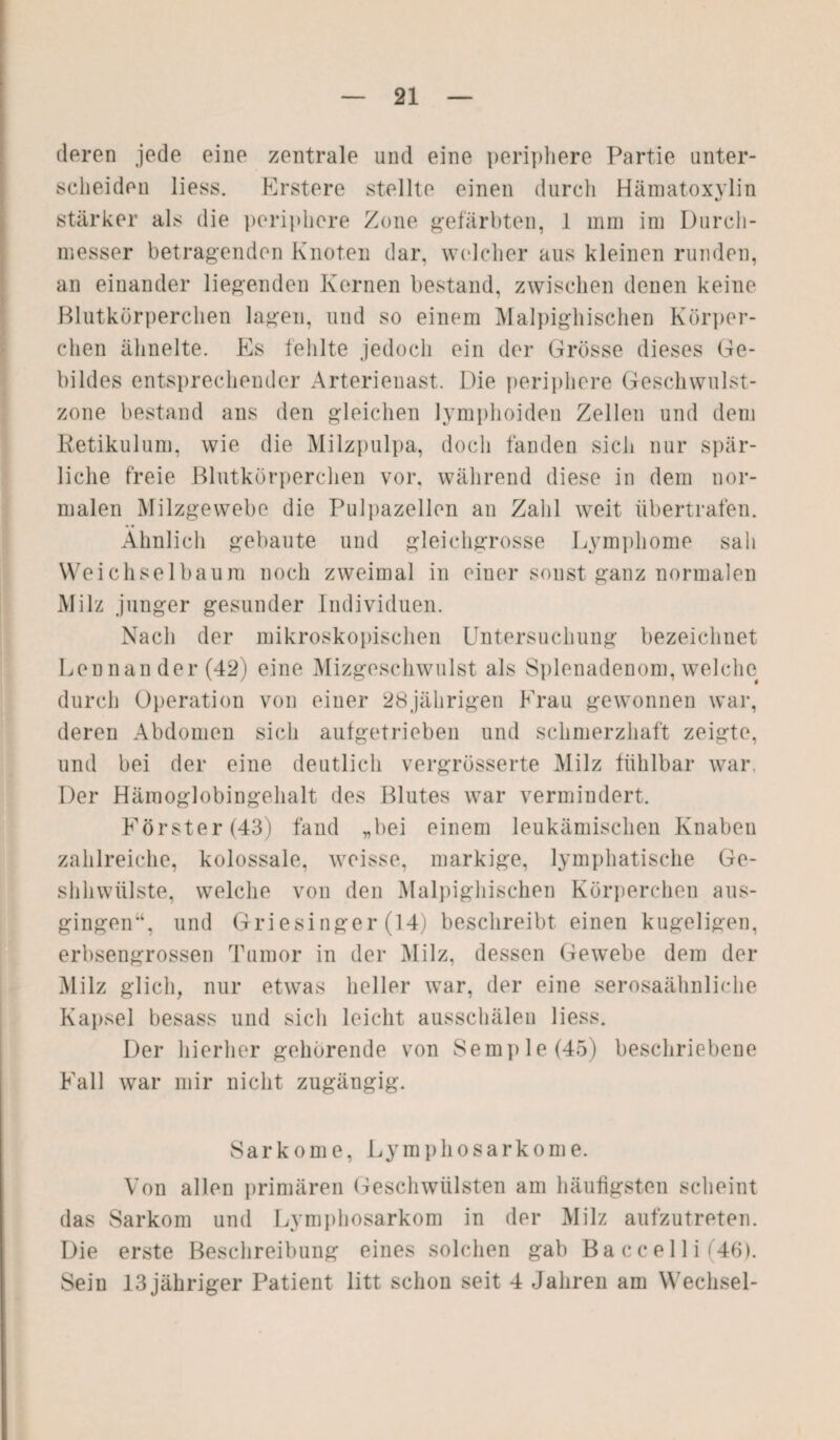 eieren jede eine zentrale und eine periphere Partie unter¬ scheiden liess. Erstere stellte einen durch Hämatoxvlin cJ stärker als die periphere Zone gefärbten, 1 mm im Durch¬ messer betragenden Knoten dar, welcher aus kleinen runden, an einander liegenden Kernen bestand, zwischen denen keine Blutkörperchen lagen, und so einem Malpighischen Körper¬ chen ähnelte. Es fehlte jedoch ein der Grösse dieses Ge¬ bildes entsprechender Arterienast. Die periphere Geschwulst¬ zone bestand ans den gleichen lymphoiden Zellen und dem Retikulum, wie die Milzpulpa, doch fanden sich nur spär¬ liche freie Blutkörperchen vor. während diese in dem nor¬ malen Milzgewebe die Pulpazellen an Zahl weit übertrafen. Ähnlich gebaute und gleichgrosse Lymphome sah Weichselba um noch zweimal in einer sonst ganz normalen Milz junger gesunder Individuen. Nach der mikroskopischen Untersuchung bezeichnet Lennan der (42) eine Mizgeschwulst als Spionadenom, welche durch Operation von einer 28jährigen Frau gewonnen war, deren Abdomen sich aufgetrieben und schmerzhaft zeigte, und bei der eine deutlich vergrösserte Milz fühlbar war. Der Hämoglobingehalt des Blutes war vermindert. Förster (43) fand „bei einem leukämischen Knaben zahlreiche, kolossale, weisse, markige, lymphatische Ge- shhwülste, welche von den Malpighischen Körperchen aus¬ gingen“, und Griesinger (14) beschreibt einen kugeligen, erbsengrossen Tumor in der Milz, dessen Gewebe dem der Milz glich, nur etwas heller war, der eine serosaähnliche Kapsel besass und sich leicht ausschälen liess. Der hierher gehörende von Semple(45) beschriebene Fall war mir nicht zugängig. Sarkome, Lymphosarkome. Von allen primären Geschwülsten am häufigsten scheint das Sarkom und Lymphosarkom in der Milz aufzutreten. Die erste Beschreibung eines solchen gab Ba c c el 1 i (46). Sein 13 jähriger Patient litt schon seit 4 Jahren am Wechsel-