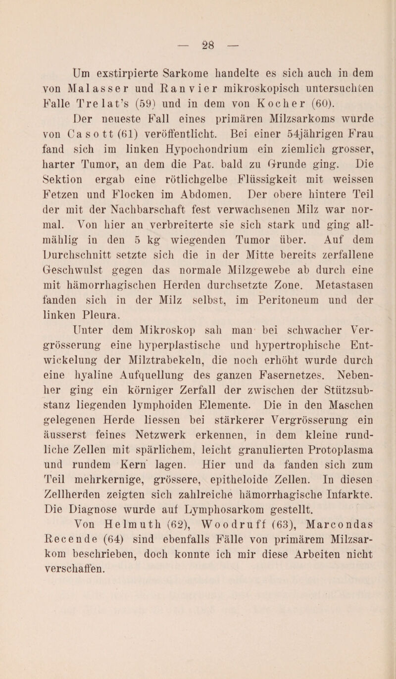 Um exstirpierte Sarkome handelte es sich auch in dem von Malasser und Ran vier mikroskopisch untersuchten Falle Trelat’s (59) und in dem von Kocher (60). Der neueste Fall eines primären Milzsarkoms wurde von Ca sott (61) veröffentlicht. Bei einer 54jährigen Frau fand sich im linken Hypochondrium ein ziemlich grosser, harter Tumor, an dem die Pat. bald zu Grunde ging. Die Sektion ergab eine rötlichgelbe Flüssigkeit mit weissen Fetzen und Flocken im Abdomen. Der obere hintere Teil der mit der Nachbarschaft fest verwachsenen Milz war nor¬ mal. Von hier an verbreiterte sie sich stark und ging all- mählig in den 5 kg wiegenden Tumor über. Auf dem Durchschnitt setzte sich die in der Mitte bereits zerfallene Geschwulst gegen das normale Milzgewebe ab durch eine mit hämorrhagischen Herden durchsetzte Zone. Metastasen fanden sich in der Milz selbst, im Peritoneum und der linken Pleura. Unter dem Mikroskop sah man bei schwacher Ver- grösserung eine hyperplastische und hypertrophische Ent¬ wickelung der Milztrabekeln, die noch erhöht wurde durch eine hyaline Aufquellung des ganzen Fasernetzes. Neben¬ her ging ein körniger Zerfall der zwischen der Stützsub¬ stanz liegenden lymphoiden Elemente. Die in den Maschen gelegenen Herde liessen bei stärkerer Vergrösserung ein äusserst feines Netzwerk erkennen, in dem kleine rund¬ liche Zellen mit spärlichem, leicht granulierten Protoplasma und rundem Kern lagen. Hier und da fanden sich zum Teil mehrkernige, grössere, epitheloide Zellen. In diesen Zellherden zeigten sich zahlreiche hämorrhagische Infarkte. Die Diagnose wurde auf Lymphosarkom gestellt. Von Helmuth(62), Wo o dr u ff (63), Marcondas Recende (64) sind ebenfalls Fälle von primärem Milzsar¬ kom beschrieben, doch konnte ich mir diese Arbeiten nicht verschaffen.