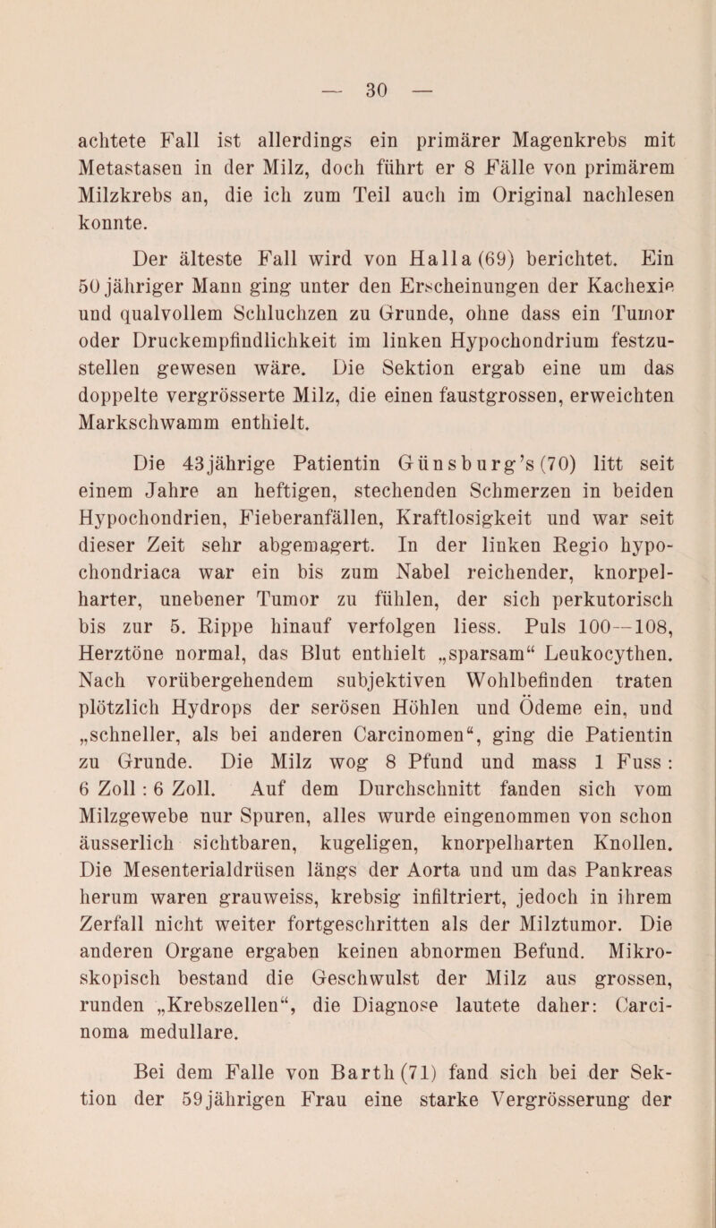 achtete Fall ist allerdings ein primärer Magenkrebs mit Metastasen in der Milz, doch führt er 8 Fälle von primärem Milzkrebs an, die ich zum Teil auch im Original nachlesen konnte. Der älteste Fall wird von Halla(69) berichtet. Ein 50 jähriger Mann ging unter den Erscheinungen der Kachexie und qualvollem Schluchzen zu Grunde, ohne dass ein Tumor oder Druckempfindlichkeit im linken Hypochondrium festzu¬ stellen gewesen wäre. Die Sektion ergab eine um das doppelte vergrösserte Milz, die einen faustgrossen, erweichten Markschwamm enthielt. Die 43jährige Patientin Günsburg’s (70) litt seit einem Jahre an heftigen, stechenden Schmerzen in beiden Hypochondrien, Fieberanfällen, Kraftlosigkeit und war seit dieser Zeit sehr abgemagert. In der linken Regio hypo- chondriaca war ein bis zum Nabel reichender, knorpel- harter, unebener Tumor zu fühlen, der sich perkutorisch bis zur 5. Rippe hinauf verfolgen liess. Puls 100 — 108, Herztöne normal, das Blut enthielt „sparsam“ Leukocythen. Nach vorübergehendem subjektiven Wohlbefinden traten plötzlich Hydrops der serösen Höhlen und Ödeme ein, und „schneller, als bei anderen Carcinomen“, ging die Patientin zu Grunde. Die Milz wog 8 Pfund und mass 1 Fuss: 6 Zoll: 6 Zoll. Auf dem Durchschnitt fanden sich vom Milzgewebe nur Spuren, alles wurde eingenommen von schon äusserlich sichtbaren, kugeligen, knorpelharten Knollen. Die Mesenterialdrüsen längs der Aorta und um das Pankreas herum waren grauweiss, krebsig infiltriert, jedoch in ihrem Zerfall nicht weiter fortgeschritten als der Milztumor. Die anderen Organe ergaben keinen abnormen Befund. Mikro¬ skopisch bestand die Geschwulst der Milz aus grossen, runden „Krebszellen“, die Diagnose lautete daher: Carci¬ noma medulläre. Bei dem Falle von Barth (71) fand sich bei der Sek¬ tion der 59 jährigen Frau eine starke Vergrösserung der