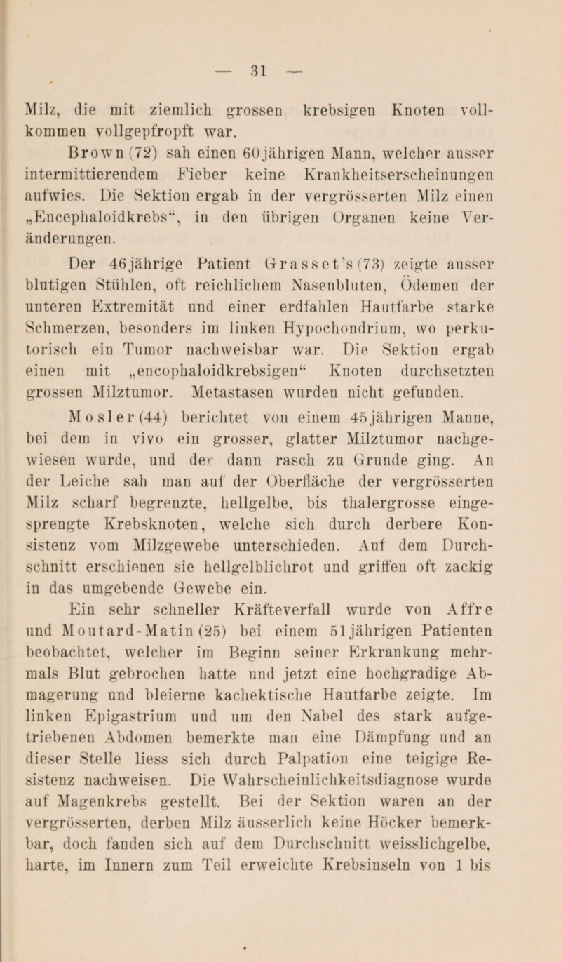 ✓ Milz, die mit ziemlich grossen krebsigen Knoten voll¬ kommen vollgepfropft war. Brown (72) sah einen 60jährigen Mann, welcher ausser intermittierendem Fieber keine Krankheitserscheinungen aufwies. Die Sektion ergab in der vergrösserten Milz einen „Encephaloidkrebs“, in den übrigen Organen keine Ver¬ änderungen. Der 46jährige Patient Grass et’s (73) zeigte ausser blutigen Stühlen, oft reichlichem Nasenbluten, Ödemen der unteren Extremität und einer erdfahlen Hautfarbe starke Schmerzen, besonders im linken Hypochondrium, wo perku¬ torisch ein Tumor nachweisbar war. Die Sektion ergab einen mit „encophaloidkrebsigen“ Knoten durchsetzten grossen Milztumor. Metastasen wurden nicht gefunden. Mosler(44) berichtet von einem 45jährigen Manne, bei dem in vivo ein grosser, glatter Milztumor nachge¬ wiesen wurde, und der dann rasch zu Grunde ging. An der Leiche sah man auf der Oberfläche der vergrösserten Milz scharf begrenzte, hellgelbe, bis thalergrosse einge¬ sprengte Krebsknoten, welche sich durch derbere Kon¬ sistenz vom Milzgewebe unterschieden. Auf dem Durch¬ schnitt erschienen sie hellgelblichrot und griffen oft zackig in das umgebende Gewebe ein. Ein sehr schneller Kräfteverfall wurde von Affre und Moutard-Matin (25) bei einem 51jährigen Patienten beobachtet, welcher im Beginn seiner Erkrankung mehr¬ mals Blut gebrochen hatte und jetzt eine hochgradige Ab¬ magerung und bleierne kachektische Hautfarbe zeigte. Im linken Epigastrium und um den Nabel des stark aufge¬ triebenen Abdomen bemerkte man eine Dämpfung und an dieser Stelle liess sich durch Palpation eine teigige Re¬ sistenz nachweisen. Die Wahrscheinlichkeitsdiagnose wurde auf Magenkrebs gestellt. Bei der Sektion waren an der vergrösserten, derben Milz äusserlich keine Höcker bemerk¬ bar, doch fänden sich auf dem Durchschnitt weisslichgelbe, harte, im Innern zum Teil erweichte Krebsinseln von 1 bis