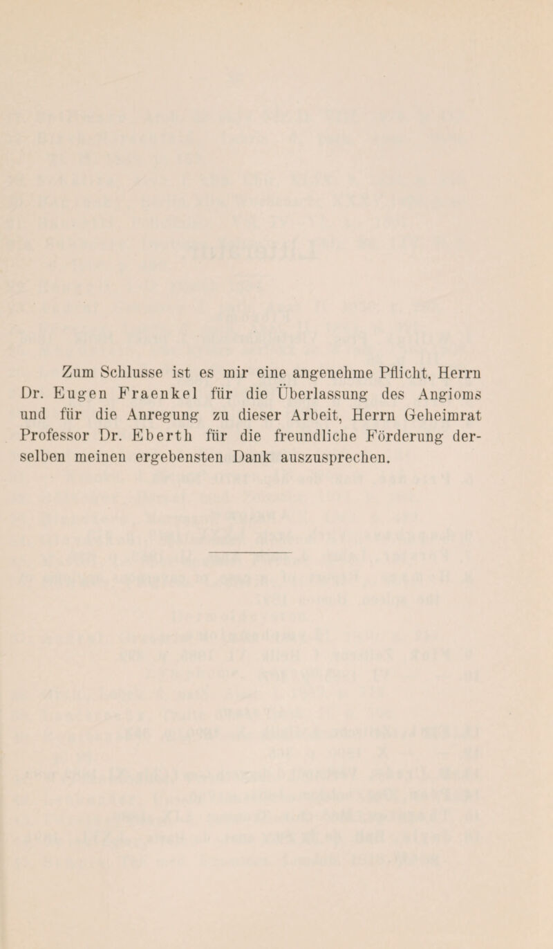 Zum Schlüsse ist es mir eine angenehme Pflicht, Herrn Dr. Eugen Fraenkel für die Überlassung des Angioms und für die Anregung zu dieser Arbeit, Herrn Geheimrat Professor Dr. Ebertli für die freundliche Förderung der¬ selben meinen ergebensten Dank auszusprechen.