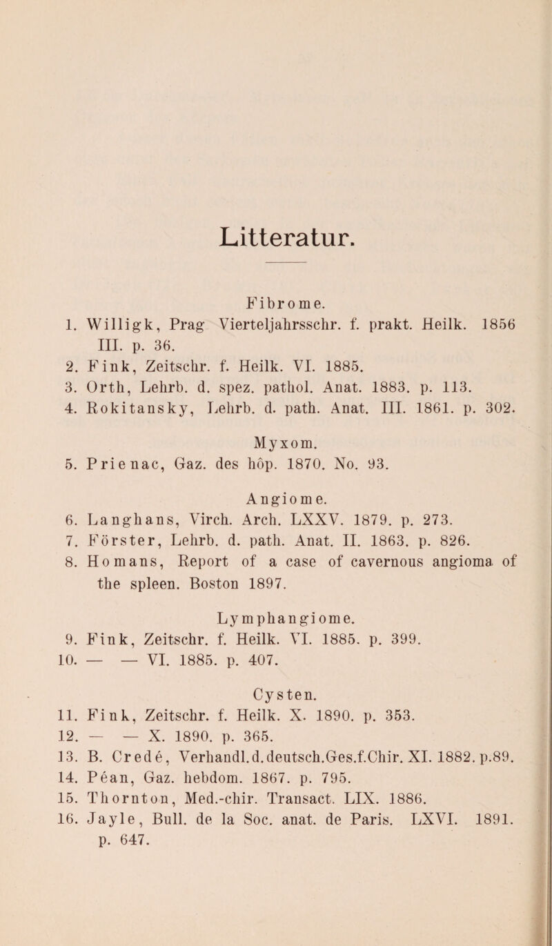 Litteratur. Fibrome. 1. Willigk, Prag Vierteljahrsschr. f. prakt. Heilk. 1856 III. p. 36. 2. Fink, Zeitschr. f* Heilk. VI. 1885. 3. Orth, Lehrb. d. spez. patliol. Anat. 1883. p. 113. 4. Rokitansky, Lehrb. d. path. Anat. III. 1861. p. 302. Myxom. 5. Prienac, Gaz. des hop. 1870. No. 93. Angio m e. 6. Langhans, Virch. Arch. LXXV. 1879. p. 273. 7. Förster, Lehrb. d. path. Anat. II. 1863. p. 826. 8. Homans, Report of a case of cavernous angioma, of the spieen. Boston 1897. Lymphangiome. 9. Fink, Zeitschr. f. Heilk. VI. 1885. p. 399. 10. — — VI. 1885. p. 407. Cysten. 11. Fink, Zeitschr. f. Heilk. X. 1890. p. 353. 12. — — X. 1890. p. 365. 13. B. Crede, Verhandl.d.deutsch.Ges.f.Chir. XI. 1882. p.89. 14. Pean, Gaz. hebdom. 1867. p. 795. 15. Thornton, Med.-chir. Transact. LIX. 1886. 16. Jayle, Bull, de la Soc. anat. de Paris. LXVI. 1891. p. 647.