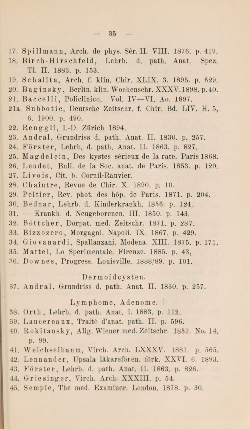 17. Spillmann, Arch. de pliys. Ser. II. VIII. 1876. p. 419. 18. ßircli-Hirschfeld, Lelirb. d. path. Anat. Spez. TL II. 1883. p. 153. 19. Schalita, Arch. f. klin. Chir. XLIX. 3. 1895. p. 629. 20. Baginsky, Berlin, klin. Wochenschr. XXXV. 1898. p.40. 21. Baccelli, Policlinico. Vol. IV—VI. Ao. 1897. 21a. Subbotic, Deutsche Zeitschr. f. Chir. Bd. LIV. H. 5, 6. 1900. p. 490. 22. Renggli, I.-D. Zürich 1894. 23. Andral, Grundriss d. path. Anat. II. 1830. p. 257. 24. Förster, Lelirb, d. path. Anat. II. 1863. p. 827. 25. Mägdelein, Des kystes serieux de la rate. Paris 1868. 26. Leudet, Bull, de la Soc. anat. de Paris. 1853. p. 120. 27. Livois, Cit. b. Cornil-Ranvier. 28. Chaintre, Revue de Chir. X. 1890. p. 10. 29. Peltier, Rev. phot. des hop. de Paris. 1871. p. 204. 30. Bednar, Lehrb. d. Kinderkrankh. 1856. p. 124. 31. — Krankh. d. Neugeborenen. III. 1850. p. 143. 32. Böttcher, Dorpat, med. Zeitschr. 1871. p. 287. 33. Bizzozero, Morgagni. Napoli. IX. 1867. p. 429. 34. Giovanardi, Spallanzani. Modena. XIII. 1875. p. 171. 35. Mattei, Lo Sperimentale. Firenze. 1885. p. 43, 36. Dow nes, Progress. Louisville. 1888/89. p. 101. Dermoid cysten. 37. Andral, Grundriss d. path. Anat. II. 1830. p. 257. Lymphome, Adenome. 38. Orth , Lehrb. d. path. Anat. I. 1883. p. 112. 39. Lancereaux, Traite d’anat. path. II. p. 596. 40. Rokitansky, Allg. Wiener med. Zeitschr. 1859. No. 14. p. 99. 41. Weichselbanm, Virch. Arch. LXXXV. 1881. p. 565. 42. Lennander, Upsala läkarefören. förk. XXVI. 6. 1893. 43. Förster, Lehrb. d. path. Anat. II. 1863. p. 826. 44. Griesinger, Virch. Arch. XXXIII. p. 54. 45. Semple, The med. Examiner. London. 1878. p. 30.