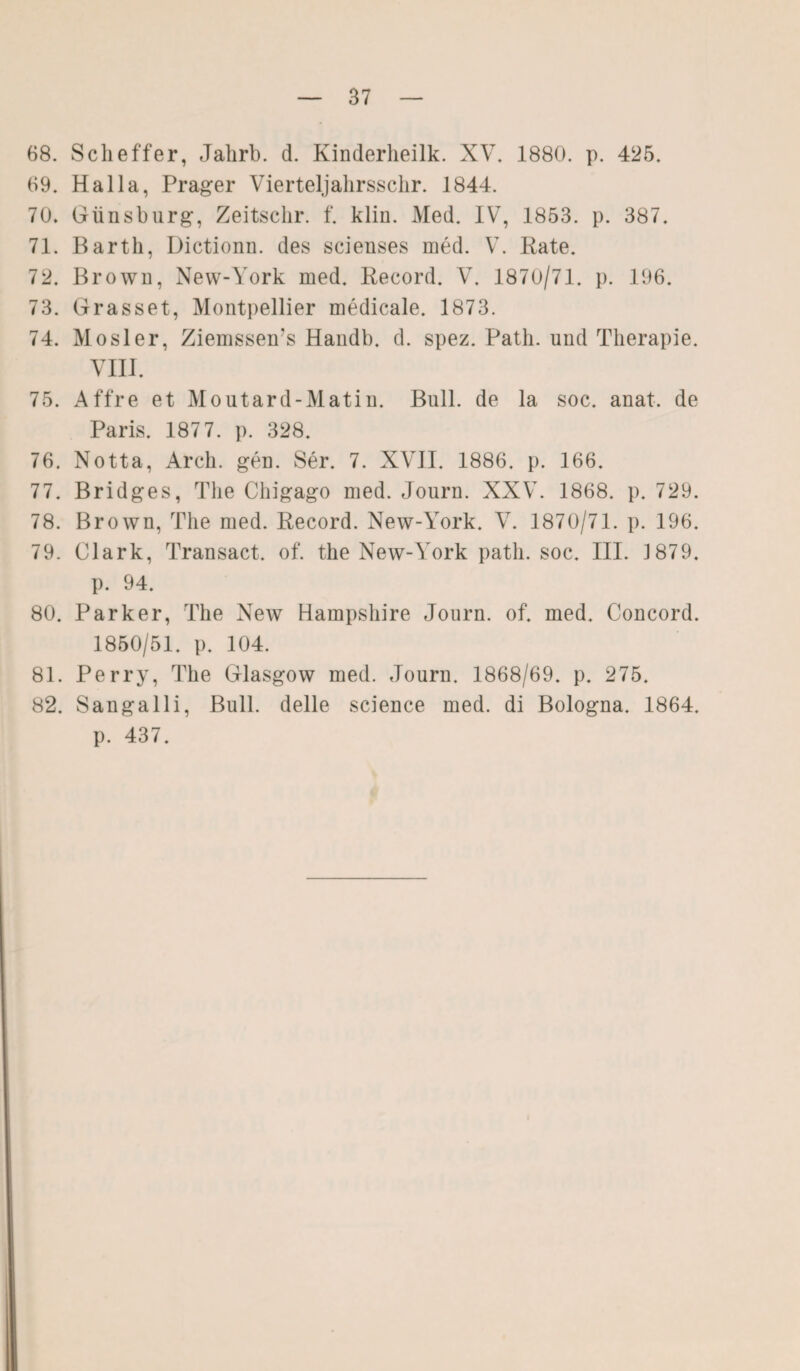 68. Sclieffer, Jahrb. d. Kinderlieilk. XV. 1880. p. 425. 69. Halla, Prager Vierteljahrsschr. 1844. 70. Günsburg, Zeitsclir. f. klin. Med. IV, 1853. p. 387. 71. Barth, Dictionn. des scienses med. V. Pate. 72. Brown, New-York med. Record. V. 1870/71. p. 196. 73. Grasset, Montpellier medicale. 1873. 74. Mosler, Ziemssems Handb. d. spez. Path. und Therapie. VIII. 75. Affre et Moutard-Matin. Bull, de la soc. anat. de Paris. 187 7. p. 328. 76. Notta, Arch. gen. Ser. 7. XVII. 1886. p. 166. 77. Bridges, The Chigago med. Journ. XXV. 1868. p. 729. 78. Brown, The med. Record. New-York. V. 1870/71. p. 196. 79. Clark, Transact. of. the New-York patli. soc. III. 1879. p. 94. 80. Parker, The New Hampshire Journ. of. med. Concord. 1850/51. p. 104. 81. Perry, The Glasgow med. Journ. 1868/69. p. 275. 82. Sangalli, Bull, delle Science med. di Bologna. 1864. p. 437.