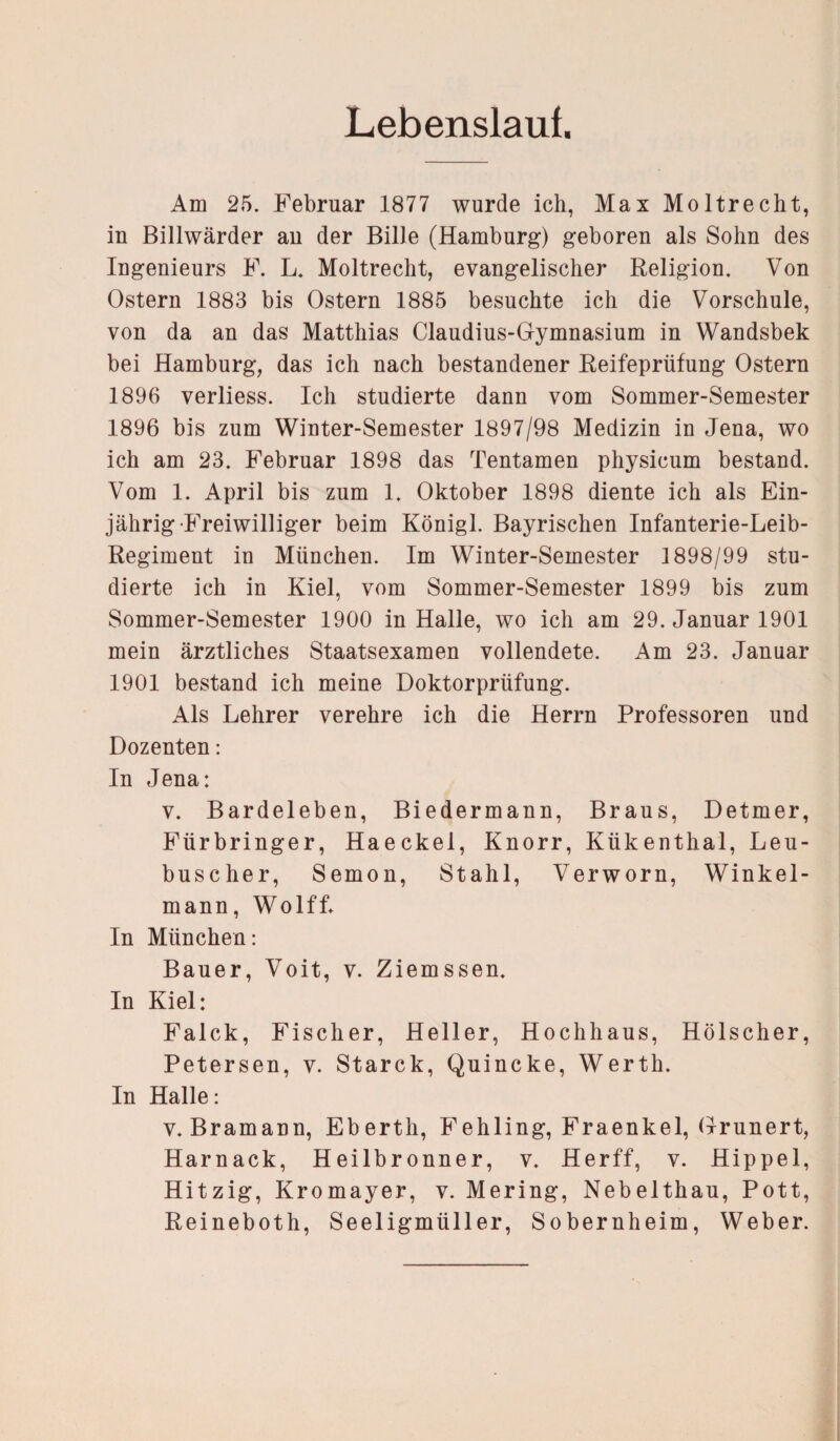 Lebenslauf. Am 25. Februar 1877 wurde ich, Max Moltrecht, in Billwärder au der Bille (Hamburg) geboren als Sohn des Ingenieurs F. L. Moltrecht, evangelischer Religion. Von Ostern 1883 bis Ostern 1885 besuchte ich die Vorschule, von da an das Matthias Claudius-Gymnasium in Wandsbek bei Hamburg, das ich nach bestandener Reifeprüfung Ostern 1896 verliess. Ich studierte dann vom Sommer-Semester 1896 bis zum Winter-Semester 1897/98 Medizin in Jena, wo ich am 23. Februar 1898 das Tentamen physicum bestand. Vom 1. April bis zum 1. Oktober 1898 diente ich als Ein¬ jährig Freiwilliger beim Königl. Bayrischen Infanterie-Leib- Regiment in München. Im Winter-Semester 1898/99 stu¬ dierte ich in Kiel, vom Sommer-Semester 1899 bis zum Sommer-Semester 1900 in Halle, wo ich am 29. Januar 1901 mein ärztliches Staatsexamen vollendete. Am 23. Januar 1901 bestand ich meine Doktorprüfung. Als Lehrer verehre ich die Herrn Professoren und Dozenten: In Jena: v. Bardeleben, Biedermann, Braus, Detmer, Fürbringer, Haeckel, Knorr, Kükenthal, Leu- buscher, Semon, Stahl, Verworn, Winkel¬ mann, Wolff* In München: Bauer, Voit, v. Ziemssen. In Kiel: Falck, Fischer, Heller, Hochhaus, Hölscher, Petersen, v. Starck, Quincke, Werth. In Halle: v. Bramann, Eberth, Fehling, Fraenkel, Grunert, Harnack, Heilbronner, v. Herff, v. Hippel, Hitzig, Kromayer, v. Mering, Nebelthau, Pott, Reineboth, Seeligmüller, Sobernheim, Weber.