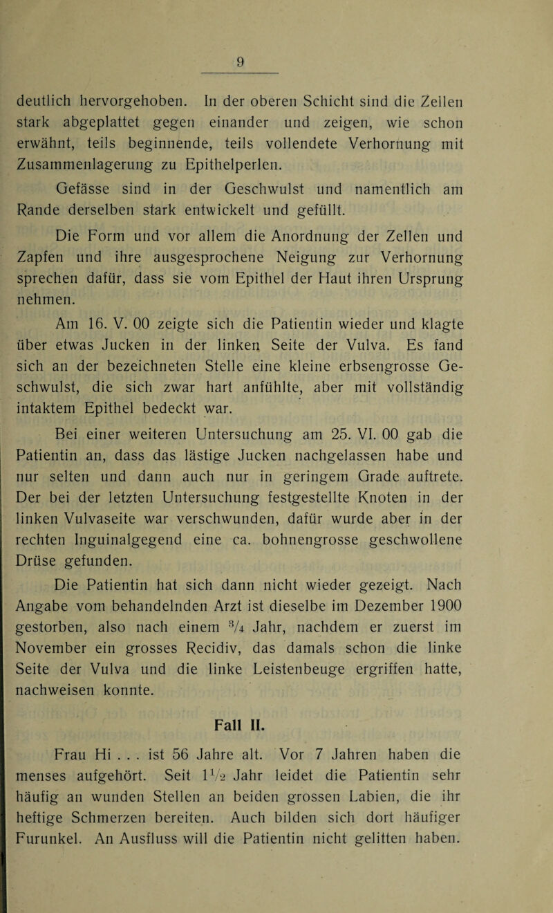 deutlich hervorgehoben. In der oberen Schicht sind die Zellen stark abgeplattet gegen einander und zeigen, wie schon erwähnt, teils beginnende, teils vollendete Verhornung mit Zusammenlagerung zu Epithelperlen. Gefässe sind in der Geschwulst und namentlich am Rande derselben stark entwickelt und gefüllt. Die Form und vor allem die Anordnung der Zellen und Zapfen und ihre ausgesprochene Neigung zur Verhornung sprechen dafür, dass sie vom Epithel der Haut ihren Ursprung nehmen. Am 16. V. 00 zeigte sich die Patientin wieder und klagte über etwas Jucken in der linken Seite der Vulva. Es fand sich an der bezeichneten Stelle eine kleine erbsengrosse Ge¬ schwulst, die sich zwar hart anfühlte, aber mit vollständig intaktem Epithel bedeckt war. Bei einer weiteren Untersuchung am 25. VI. 00 gab die Patientin an, dass das lästige Jucken nachgelassen habe und nur selten und dann auch nur in geringem Grade auftrete. Der bei der letzten Untersuchung festgestellte Knoten in der linken Vulvaseite war verschwunden, dafür wurde aber in der rechten Inguinalgegend eine ca. bohnengrosse geschwollene Drüse gefunden. Die Patientin hat sich dann nicht wieder gezeigt. Nach Angabe vom behandelnden Arzt ist dieselbe im Dezember 1900 gestorben, also nach einem 3A Jahr, nachdem er zuerst im November ein grosses Recidiv, das damals schon die linke Seite der Vulva und die linke Leistenbeuge ergriffen hatte, nachweisen konnte. Fall II. Frau Hi . . . ist 56 Jahre alt. Vor 7 Jahren haben die menses aufgehört. Seit IV2 Jahr leidet die Patientin sehr häufig an wunden Stellen an beiden grossen Labien, die ihr heftige Schmerzen bereiten. Auch bilden sich dort häufiger Furunkel. An Ausfluss will die Patientin nicht gelitten haben.