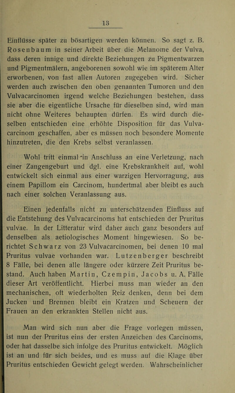 Einflüsse später zu bösartigen werden können. So sagt z. B. Rosen bäum in seiner Arbeit über die Melanome der Vulva, dass deren innige und direkte Beziehungen zu Pigmentwarzen und Pigmentmälern, angeborenen sowohl wie im späterem Alter erworbenen, von fast allen Autoren zugegeben wird. Sicher werden auch zwischen den oben genannten Tumoren und den Vulvacarcinomen irgend welche Beziehungen bestehen, dass sie aber die eigentliche Ursache für dieselben sind, wird man nicht ohne Weiteres behaupten dürfen. Es wird durch die¬ selben entschieden eine erhöhte Disposition für das Vulva- carcinom geschaffen, aber es müssen noch besondere Momente hinzutreten, die den Krebs selbst veranlassen. Wohl tritt einmal in Anschluss an eine Verletzung, nach einer Zangengeburt und dgl. eine Krebskrankheit auf, wohl entwickelt sich einmal aus einer warzigen Hervorragung, aus einem Papillom ein Carcinom, hundertmal aber bleibt es auch nach einer solchen Veranlassung aus. Einen jedenfalls nicht zu unterschätzenden Einfluss auf die Entstehung des Vulvacarcinoms hat entschieden der Pruritus vulvae. In der Litteratur wird daher auch ganz besonders auf denselben als aetiologisches Moment hingewiesen. So be¬ richtet Schwarz von 23 Vulvacarcinomen, bei denen 10 mal Pruritus vulvae vorhanden war. Lutzenberger beschreibt 8 Fälle, bei denen alle längere oder kürzere Zeit Pruritus be¬ stand. Auch haben Martin, Czempin, Jacobs u. A. Fälle dieser Art veröffentlicht. Hierbei muss man wieder an den mechanischen, oft wiederholten Reiz denken, denn bei dem Jucken und Brennen bleibt ein Kratzen und Scheuern der Frauen an den erkrankten Stellen nicht aus. Man wird sich nun aber die Frage vorlegen müssen, ist nun der Pruritus eins der ersten Anzeichen des Carcinoms, oder hat dasselbe sich infolge des Pruritus entwickelt. Möglich ist an und für sich beides, und es muss auf die Klage über Pruritus entschieden Gewicht gelegt werden. Wahrscheinlicher