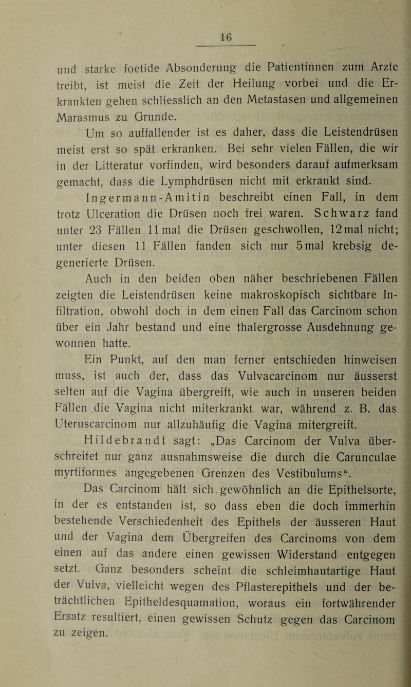 und starke foetide Absonderung die Patientinnen zum Arzte treibt, ist meist die Zeit der Heilung vorbei und die Er¬ krankten gehen schliesslich an den Metastasen und allgemeinen Marasmus zu Grunde. Um so auffallender ist es daher, dass die Leistendrüsen meist erst so spät erkranken. Bei sehr vielen Fällen, die wir in der Litteratur vorfinden, wird besonders darauf aufmerksam gemacht, dass die Lymphdrüsen nicht mit erkrankt sind. Ingermann-Amitin beschreibt einen Fall, in dem trotz Ulceration die Drüsen noch frei waren. Schwarz fand unter 23 Fällen 11 mal die Drüsen geschwollen, 12mal nicht; unter diesen 11 Fällen fanden sich nur 5 mal krebsig de¬ generierte Drüsen. Auch in den beiden oben näher beschriebenen Fällen zeigten die Leistendrüsen keine makroskopisch sichtbare In¬ filtration, obwohl doch in dem einen Fall das Carcinom schon über ein Jahr bestand und eine thalergrosse Ausdehnung ge¬ wonnen hatte. Ein Punkt, auf den man ferner entschieden hinweisen muss, ist auch der, dass das Vulvacarcinom nur äusserst selten auf die Vagina übergreift, wie auch in unseren beiden Fällen die Vagina nicht miterkrankt war, während z. B. das Uteruscarcinom nur allzuhäufig die Vagina mitergreift. Hildebrandt sagt: „Das Carcinom der Vulva über¬ schreitet nur ganz ausnahmsweise die durch die Carunculae myrtiformes angegebenen Grenzen des Vestibulums“. Das Carcinom hält sich gewöhnlich an die Epithelsorte, in der es entstanden ist, so dass eben die doch immerhin bestehende Verschiedenheit des Epithels der äusseren Haut und der Vagina dem Übergreifen des Carcinoms von dem einen auf das andere einen gewissen Widerstand entgegen setzt. Ganz besonders scheint die schleimhautartige Haut der Vulva, vielleicht wegen des Pflasterepithels und der be¬ trächtlichen Epitheldesquamation, woraus ein fortwährender Ersatz resultiert, einen gewissen Schutz gegen das Carcinom zu zeigen,