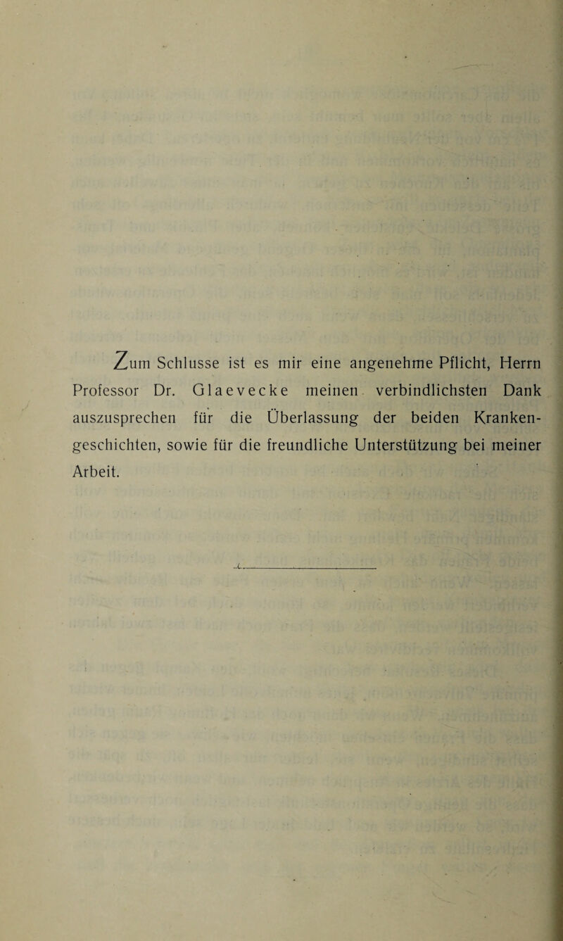 Zum Schlüsse ist es mir eine angenehme Pflicht, Herrn Professor Dr. Glaevecke meinen verbindlichsten Dank auszusprechen für die Überlassung der beiden Kranken¬ geschichten, sowie für die freundliche Unterstützung bei meiner Arbeit.