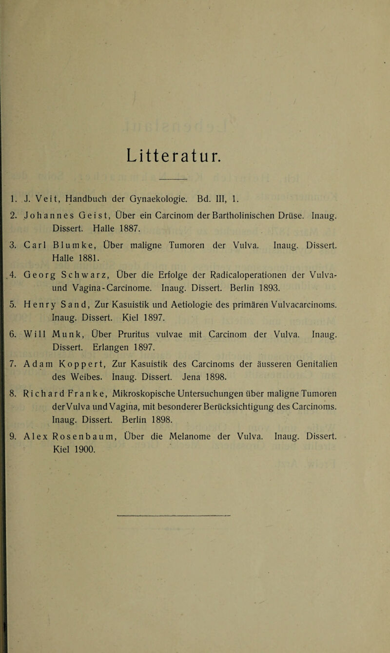 Litteratur. 1. J. Veit, Handbuch der Gynaekologie. Bd. III, 1. 2. Johannes Geist, Über ein Carcinom der Bartholinischen Drüse. Inaug. Dissert. Halle 1887. 3. Carl Blumke, Über maligne Tumoren der Vulva. Inaug. Dissert. Halle 1881. .4. Georg Schwarz, Über die Erfolge der Radicaloperationen der Vulva- und Vagina-Carcinome. Inaug. Dissert. Berlin 1893. 5. Henry Sand, Zur Kasuistik und Aetiologie des primären Vulvacarcinoms. Inaug. Dissert. Kiel 1897. 6. Will Munk, Über Pruritus vulvae mit Carcinom der Vulva. Inaug. Dissert. Erlangen 1897. 7. Adam Köppert, Zur Kasuistik des Carcinoms der äusseren Genitalien des Weibes. Inaug. Dissert. Jena 1898. 8. Richard Franke, Mikroskopische Untersuchungen über maligne Tumoren der Vulva und Vagina, mit besonderer Berücksichtigung des Carcinoms. Inaug. Dissert. Berlin 1898. 9. Alex Rosenbaum, Über die Melanome der Vulva. Inaug. Dissert. Kiel 1900.