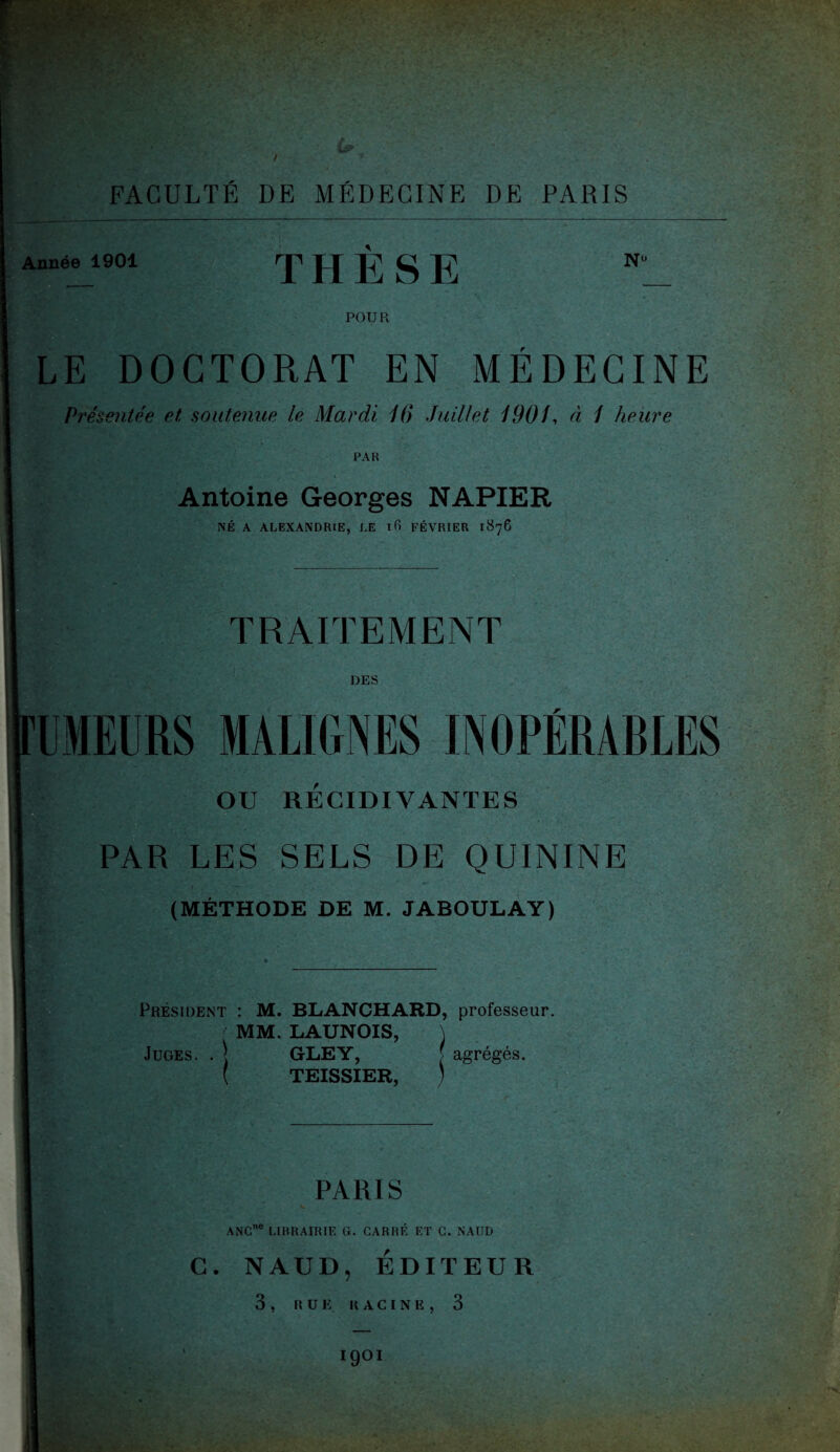 / FACULTÉ DE MÉDECINE DE PARIS Année 1901 THESE N° POU R LE DOCTORAT EN MÉDECINE Présentée et soutenue le Mardi 16 Juillet 190U à 1 heure PAR Antoine Georges NAPIER NÉ A ALEXANDRIE, LE 16 FÉVRIER 1876 TRAITEMENT DES UMEURS MALIGNES INOPÉRABLES OU RECIDIVANTES PAR LES SELS DE QUININE (MÉTHODE DE M. JABOULAY) Président : M. BLANCHARD, professeur. MM. LAUNOIS, \ Juges. . \ GLEY, [ agrèges. ( TEISSIER , PARIS ANC LIBRAIRIE G. CARRE ET C. N AUD C. NAUD, EDITEUR 3 , Il U K RACINE, 3 1901 sso