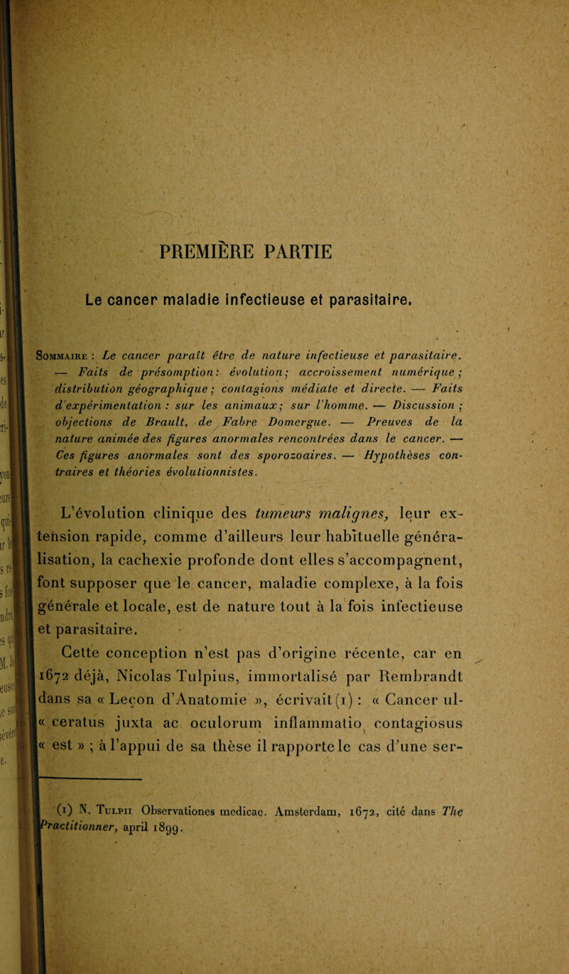 PREMIERE PARTIE Le cancer maladie infectieuse et parasitaire. Sommaire: Le cancer parait être de nature infectieuse et parasitaire. — Faits de présomption: évolution• accroissement numérique; distribution géographique ; contagions médiate et directe. — Faits d’expérimentation : sur les animaux; sur l’homme. — Discussion ; objections de Brault, de Fabre Domergue. — Preuves de la nature animée des figures anormales rencontrées dans le cancer. — Ces figures anormales sont des sporozoaires. — Hypothèses con¬ traires et théories évolutionnistes. r. l 4 ” 4- L’évolution clinique des tumeurs malignes, leur ex¬ tension rapide, comme d’ailleurs leur habituelle généra¬ lisation, la cachexie profonde dont elles s’accompagnent, font supposer que le cancer, maladie complexe, à la fois générale et locale, est de nature tout à la fois infectieuse et parasitaire. Cette conception n’est pas d’origine récente, car en 1672 déjà, Nicolas Tulpius, immortalisé par Rembrandt dans sa « Leçon d’Anatomie », écrivait(1) : « Cancer ul- « ceratus juxta ac oculorum inflam.matio contagiosus |« est » ; à l’appui de sa thèse il rapporte le cas d’une ser- (1) N. Tulpii Observationes medicae. Amsterdam, 1672, cité dans The 'ractitionner, april 1899. ,