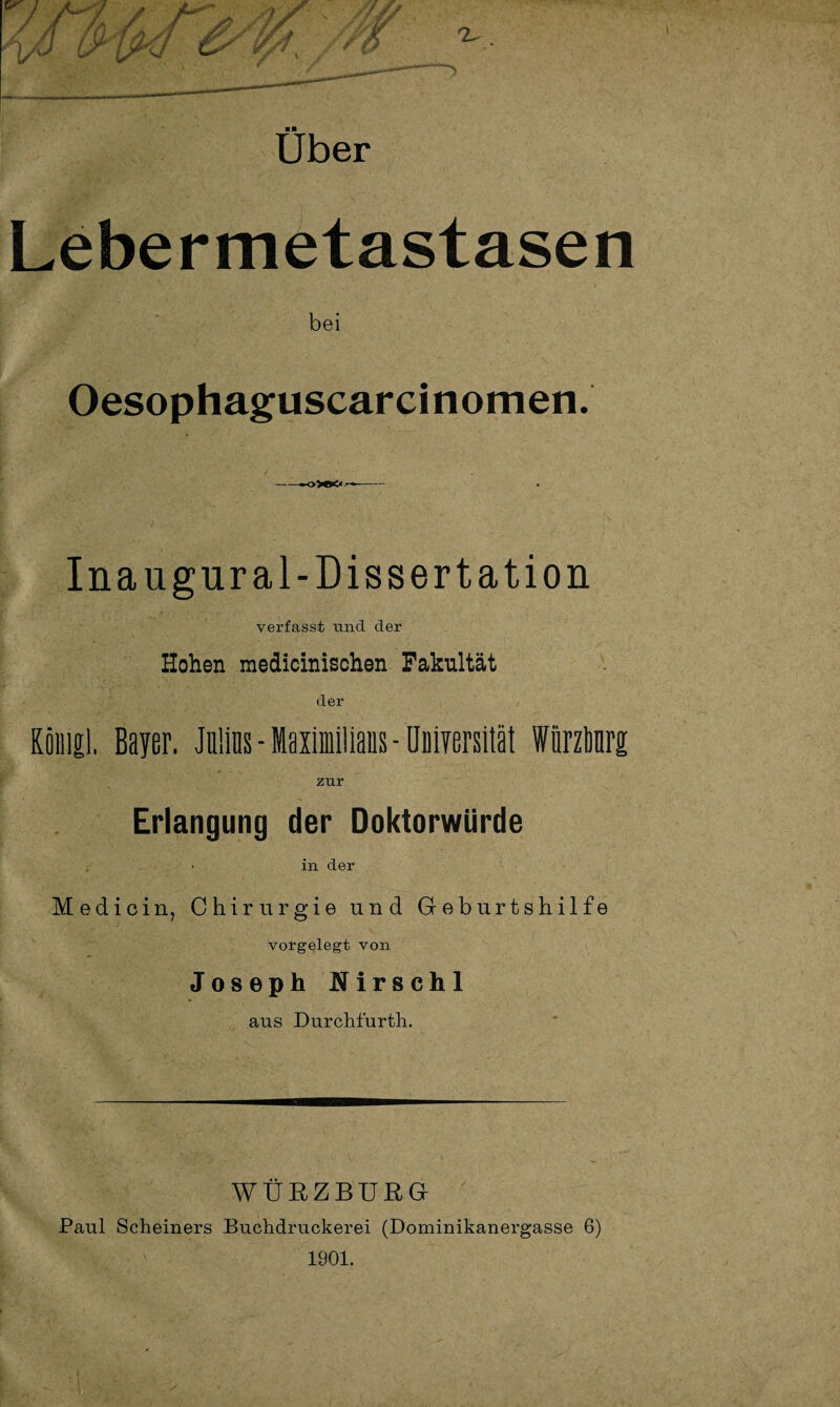 Uber Lebermetastasen bei Oesophaguscarcinomen. -- Inaugural-Dissertation verfasst und der Hohen medicinischen Fakultät der König!. Bayer. Julias-Maximilians-Üuiversität WiirzMrg zur Erlangung der Doktorwürde in der Medicin, Chirurgie und Geburtshilfe vorgelegt von Joseph Nirschl ans DurcMurth. WÜRZBURG Paul Scheiners Buchdruckerei (Dominikanergasse 6) 1901.