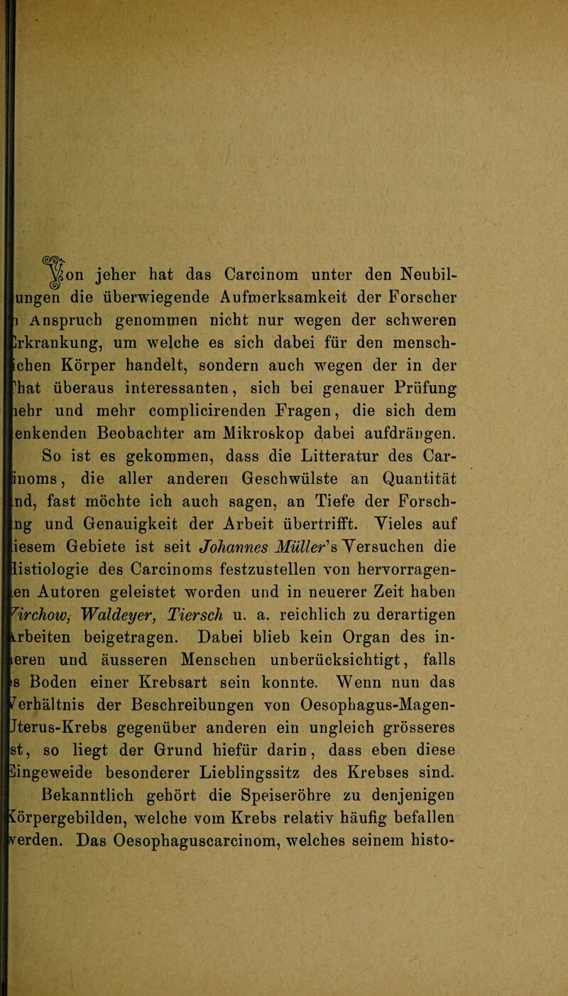 on jeher hat das Carcinom unter den Neubil¬ lungen die überwiegende Aufmerksamkeit der Forscher p Anspruch genommen nicht nur wegen der schweren Erkrankung, um welche es sich dabei für den mensch- fechen Körper handelt, sondern auch wegen der in der rhat überaus interessanten, sich bei genauer Prüfung nehr und mehr complicirenden Fragen, die sich dem enkenden Beobachter am Mikroskop dabei aufdrängen. So ist es gekommen, dass die Litteratur des Car- jinoms, die aller anderen Geschwülste an Quantität j.nd, fast möchte ich auch sagen, an Tiefe der Forsch¬ ung und Genauigkeit der Arbeit übertrifft. Yieles auf [iesem Gebiete ist seit Johannes Müller''s Versuchen die listiologie des Carcinoms festzustellen von hervorragen¬ den Autoren geleistet worden und in neuerer Zeit haben HrchoWj Waldeyer, Tiersch u. a. reichlich zu derartigen Arbeiten beigetragen. Dabei blieb kein Organ des in* leren und äusseren Menschen unberücksichtigt, falls »s Boden einer Krebsart sein konnte. Wenn nun das Verhältnis der Beschreibungen von Oesophagus-Magen- Jterus-Krebs gegenüber anderen ein ungleich grösseres st, so liegt der Grund hiefür darin, dass eben diese ingeweide besonderer Lieblingssitz des Krebses sind. Bekanntlich gehört die Speiseröhre zu denjenigen örpergebilden, welche vom Krebs relativ häufig befallen erden. Das Oesophaguscarcinom, welches seinem histo-