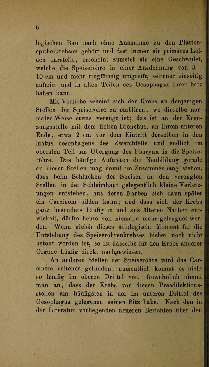 logischen Bau nach ohne Ausnahme zu den Platten¬ epithelkrebsen gehört und fast immer ein primäres Lei¬ den darstellt, erscheint zumeist als eine Geschwulst, welche die Speiseröhre in einer Ausdehnung von 3— 10 cm und mehr ringförmig umgreift, seltener einseitig auftritt und in allen Teilen des Oesophagus ihren Sitz haben kann. Mit Vorliebe scheint sich der Krebs an denjenigen Stellen der Speiseröhre zu etabliren, wo dieselbe nor¬ maler Weise etwas verengt ist; das ist an der Kreu¬ zungsstelle mit dem linken Bronchus, an ihrem unteren Ende, etwa 2 cm vor dem Eintritt derselben in den hiatus oesophageus des Zwerchfells und endlich im obersten Teil am Übergang des Pharynx in die Speise¬ röhre. Das häufige Auftreten der Neubildung gerade an diesen Stellen mag damit im Zusammenhang stehen, dass beim Schlucken der Speisen an den verengten Stellen in der Schleimhaut gelegentlich kleine Verletz¬ ungen entstehen, aus deren Narben sich dann später ein Oarcinom bilden kann; und dass sich der Krebs ganz besonders häufig in und aus älteren Narben ent¬ wickelt, dürfte heute von niemand mehr geleugnet wer¬ den. Wenn gleich dieses ätiologische Moment für die Entstehung des Speiseröhrenkrebses bisher noch nicht betont worden ist, so ist dasselbe für den Krebs anderer Organe häufig direkt nachgewiesen. An anderen Stellen der Speiseröhre wird das Car- cinom seltener gefunden, namentlich kommt es nicht so häufig im oberen Drittel vor. Gewöhnlich nimmt man an, dass der Krebs von diesen Praedilektions- stellen am häufigsten in der im unteren Drittel des Oesophagus gelegenen seinen Sitz habe. Nach den in der Literatur vorliegenden neueren Berichten über den