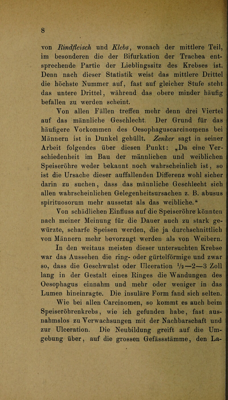 von Rindfleisch und Klebs, wonach der mittlere Teil, im besonderen die der Bifurkation der Trachea ent¬ sprechende Partie der Lieblingssitz des Krebses ist. Denn nach dieser Statistik weist das mittlere Drittel die höchste Nummer auf, fast auf gleicher Stufe steht das untere Drittel, während das obere minder häufig befallen zu werden scheint. Yon allen Fällen treffen mehr denn drei Viertel auf das männliche Geschlecht. Der Grund für das häufigere Vorkommen des Oesophaguscarcinomens bei Männern ist in Dunkel gehüllt. Zenher sagt in seiner Arbeit folgendes über diesen Punkt: „Da eine Ver¬ schiedenheit im Bau der männlichen und weiblichen Speiseröhre weder bekannt noch wahrscheinlich ist, so ist die Ursache dieser auffallenden Differenz wohl sicher darin zu suchen, dass das männliche Geschlecht sich allen wahrscheinlichen Gelegenheitsursachen z. B. abusus spirituosorum mehr aussetzt als das weibliche.“ Von schädlichen Einfluss auf die Speiseröhre könnten nach meiner Meinung für die Dauer auch zu stark ge¬ würzte, scharfe Speisen werden, die ja durchschnittlich von Männern mehr bevorzugt werden als von Weibern. In den weitaus meisten dieser untersuchten Krebse war das Aussehen die ring- oder gürtelförmige und zwar so, dass die Geschwulst oder Ulceration Va—2—3 Zoll lang in der Gestalt eines Ringes die Wandungen des Oesophagus einnahm und mehr oder weniger in das Lumen hineinragte. Die insuläre Form fand sich selten. Wie bei allen Carcinomen, so kommt es auch beim Speiseröhrenkrebs, wie ich gefunden habe, fast aus¬ nahmslos zu Verwachsungen mit der Nachbarschaft und zur Ulceration. Die Neubildung greift auf die Um¬ gebung über, auf die grossen Gefässstämme, den La-