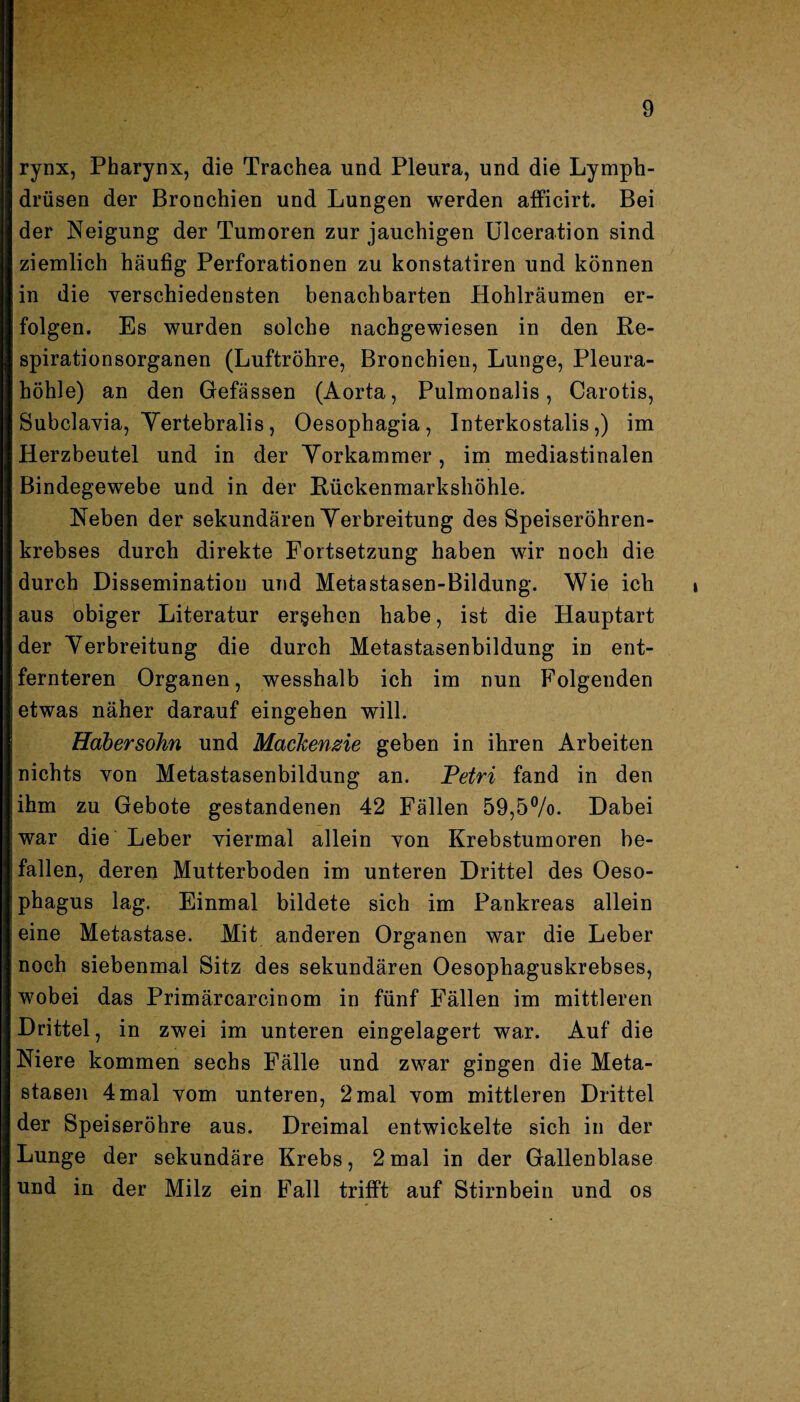 rynx, Pharynx, die Trachea und Pleura, und die Lymph- drüsen der Bronchien und Lungen werden afficirt. Bei der Neigung der Tumoren zur jauchigen Ulceration sind ziemlich häufig Perforationen zu konstatiren und können in die verschiedensten benachbarten Hohlräumen er¬ folgen. Es wurden solche nachgewiesen in den Re¬ spirationsorganen (Luftröhre, Bronchien, Lunge, Pleura¬ höhle) an den Gefässen (Aorta, Pulmonalis, Carotis, Subclavia, Yertebralis, Oesophagia, Interkostalis,) im Herzbeutel und in der Yorkammer, im mediastinalen Bindegewebe und in der Rückenmarkshöhle. Neben der sekundären Yerbreitung des Speiseröhren¬ krebses durch direkte Fortsetzung haben wir noch die durch Dissemination und Metastasen-Bildung. Wie ich aus obiger Literatur ergehen habe, ist die Hauptart der Yerbreitung die durch Metastasenbildung in ent¬ fernteren Organen, wesshalb ich im nun Folgenden etwas näher darauf eingehen will. Habersohn und Mackenzie geben in ihren Arbeiten nichts von Metastasenbildung an. Petri fand in den ihm zu Gebote gestandenen 42 Fällen 59,5%. Dabei war die Leber viermal allein von Krebstumoren be¬ fallen, deren Mutterboden im unteren Drittel des Oeso¬ phagus lag. Einmal bildete sich im Pankreas allein eine Metastase. Mit anderen Organen war die Leber noch siebenmal Sitz des sekundären Oesophaguskrebses, wobei das Primärcarcinom in fünf Fällen im mittleren Drittel, in zwei im unteren eingelagert war. Auf die Niere kommen sechs Fälle und zwar gingen die Meta¬ stasen 4mal vom unteren, 2 mal vom mittleren Drittel der Speiseröhre aus. Dreimal entwickelte sich in der Lunge der sekundäre Krebs, 2 mal in der Gallenblase und in der Milz ein Fall trifft auf Stirnbein und os