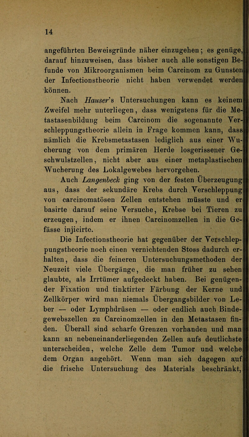 angeführten Beweisgründe näher einzugehen; es genüge, darauf hinzuweisen, dass bisher auch alle sonstigen Be¬ funde von Mikroorganismen beim Carcinom zu Gunsten der Infectionstheorie nicht haben verwendet werden können. Nach Hauser's Untersuchungen kann es keinem Zweifel mehr unterliegen, dass wenigstens für die Me-| tastasenbildung beim Carcinom die sogenannte Yer schleppungstheorie allein in Frage kommen kann, dassj nämlich die Krebsmetastasen lediglich aus einer Wu¬ cherung von dem primären Herde losgerissener Ge¬ schwulstzellen , nicht aber aus einer metaplastischen Wucherung des Lokalgewebes hervorgehen. Auch Langeribeck ging von der festen Überzeugung aus, dass der sekundäre Krebs durch Verschleppung von carcinomatösen Zellen entstehen müsste und er basirte darauf seine Versuche, Krebse bei Tieren zu erzeugen, indem er ihnen Carcinomzellen in die Ge- fässe injicirte. Die Infectionstheorie hat gegenüber der Verschlep¬ pungstheorie noch einen vernichtenden Stoss dadurch er¬ halten, dass die feineren Untersuchungsmethoden der Neuzeit viele Übergänge, die man früher zu sehen glaubte, als Irrtümer aufgedeckt haben. Bei genügen¬ der Fixation und tinktirter Färbung der Kerne und Zellkörper wird man niemals Übergangsbilder von Le¬ ber — oder Lymphdrüsen — oder endlich auch Binde¬ gewebszellen zu Carcinomzellen in den Metastasen fin- •• den. Überall sind scharfe Grenzen vorhanden und man kann an nebeneinanderliegenden Zellen aufs deutlichste unterscheiden, welche Zelle dem Tumor und welche dem Organ angehört. Wenn man sich dagegen aufj die frische Untersuchung des Materials beschränkt,