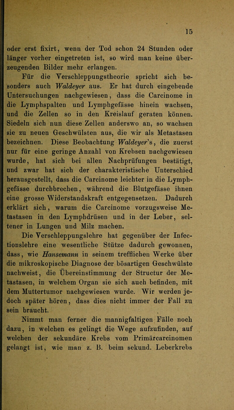 oder erst fixirt, wenn der Tod schon 24 Stunden oder länger vorher eingetreten ist, so wird man keine über¬ zeugenden Bilder mehr erlangen. Für die Yerschleppungstheorie spricht sich be¬ sonders auch Waldeyer aus. Er hat durch eingehende Untersuchungen nachgewiesen, dass die Carcinome in die Lymphspalten und Lymphgefässe hinein wachsen, und die Zellen so in den Kreislauf geraten können. Siedeln sich nun diese Zellen anderswo an, so wachsen sie zu neuen Geschwülsten aus, die wir als Metastasen bezeichnen. Diese Beobachtung Waldeyer's, die zuerst nur für eine geringe Anzahl von Krebsen nachgewiesen wurde, hat sich bei allen Nachprüfungen bestätigt, und zwar hat sich der charakteristische Unterschied herausgestellt, dass die Carcinome leichter in die Lymph¬ gefässe durchbrechen, während die Blutgefässe ihnen eine grosse Widerstandskraft entgegensetzen. Dadurch erklärt sich, warum die Carcinome vorzugsweise Me¬ tastasen in den Lymphdrüsen und in der Leber, sel¬ tener in Lungen und Milz machen. Die Verschleppungslehre hat gegenüber der Infec- tionslehre eine wesentliche Stütze dadurch gewonnen, dass, wie Hansemann in seinem trefflichen Werke über die mikroskopische Diagnose der bösartigen Geschwülste nachweist, die Übereinstimmung der Structur der Me¬ tastasen, in welchem Organ sie sich auch befinden, mit dem Muttertumor nachgewiesen wurde. Wir werden je¬ doch später hören, dass dies nicht immer der Fall zu sein braucht. Nimmt man ferner die mannigfaltigen Fälle noch dazu, in welchen es gelingt die Wege aufzufinden, auf welchen der sekundäre Krebs vom Primärcarcinomen gelangt ist, wie man z. B. beim sekund. Leberkrebs