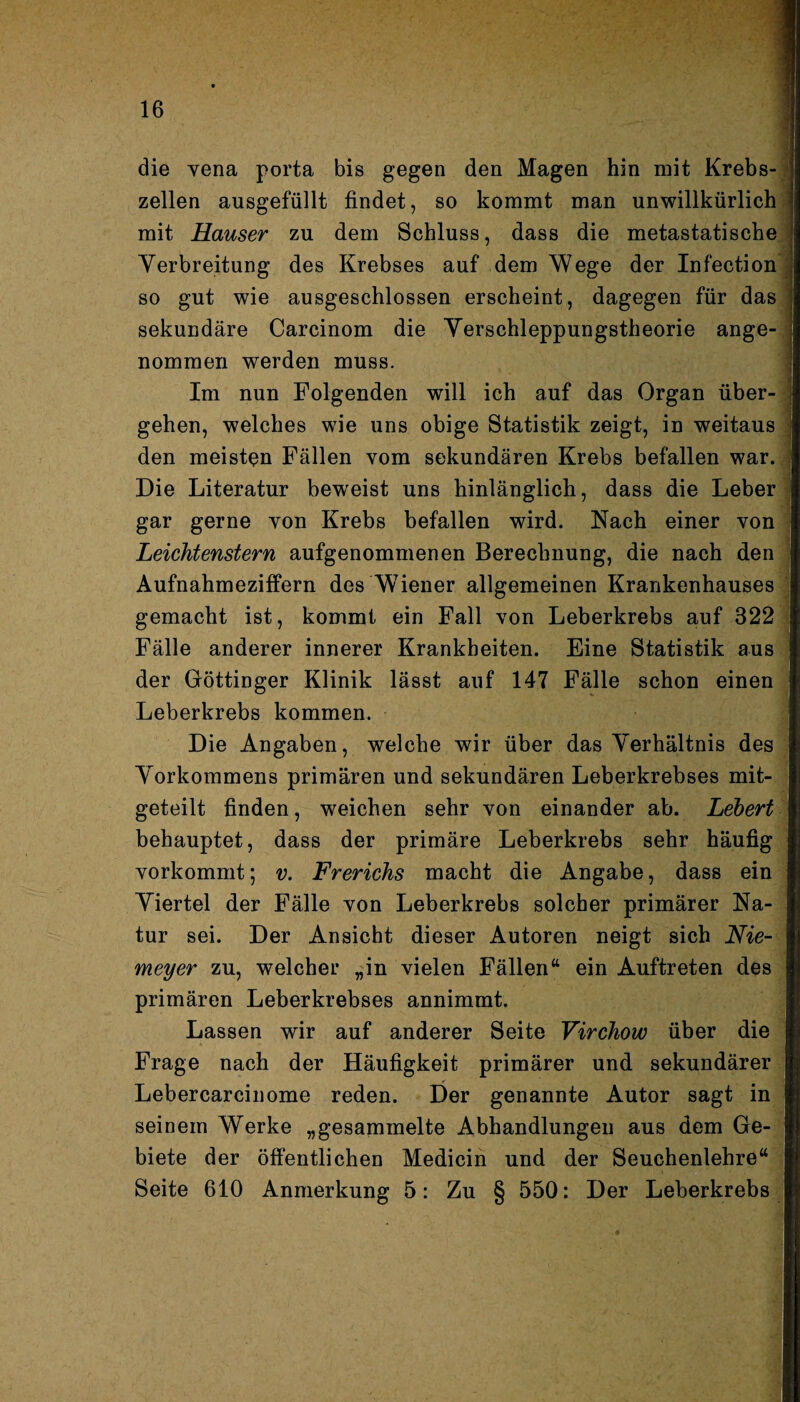 die vena porta bis gegen den Magen hin mit Krebs¬ zellen ausgefüllt findet, so kommt man unwillkürlich mit Hauser zu dem Schluss, dass die metastatische Verbreitung des Krebses auf dem Wege der Infection so gut wie ausgeschlossen erscheint, dagegen für das sekundäre Carcinom die Verschleppungstheorie ange¬ nommen werden muss. Im nun Folgenden will ich auf das Organ über¬ gehen, welches wie uns obige Statistik zeigt, in weitaus den meisten Fällen vom sekundären Krebs befallen war. Die Literatur beweist uns hinlänglich, dass die Leber gar gerne yon Krebs befallen wird. Nach einer von Leichtenstern aufgenommenen Berechnung, die nach den Aufnahmeziffern des Wiener allgemeinen Krankenhauses gemacht ist, kommt ein Fall von Leberkrebs auf 322 Fälle anderer innerer Krankheiten. Eine Statistik aus der Göttinger Klinik lässt auf 147 Fälle schon einen Leberkrebs kommen. Die Angaben, welche wir über das Verhältnis des Vorkommens primären und sekundären Leberkrebses mit¬ geteilt finden, weichen sehr von einander ab. Lebert behauptet, dass der primäre Leberkrebs sehr häufig vorkommt; v. Frerichs macht die Angabe, dass ein Viertel der Fälle von Leberkrebs solcher primärer Na¬ tur sei. Der Ansicht dieser Autoren neigt sich Nie¬ meyer zu, welcher „in vielen Fällen“ ein Auftreten des primären Leberkrebses annimmt. Lassen wir auf anderer Seite Virchow über die Frage nach der Häufigkeit primärer und sekundärer Lebercarcinome reden. Der genannte Autor sagt in seinem Werke „gesammelte Abhandlungen aus dem Ge¬ biete der öffentlichen Medicin und der Seuchenlehre“ Seite 610 Anmerkung 5: Zu § 550: Der Leberkrebs