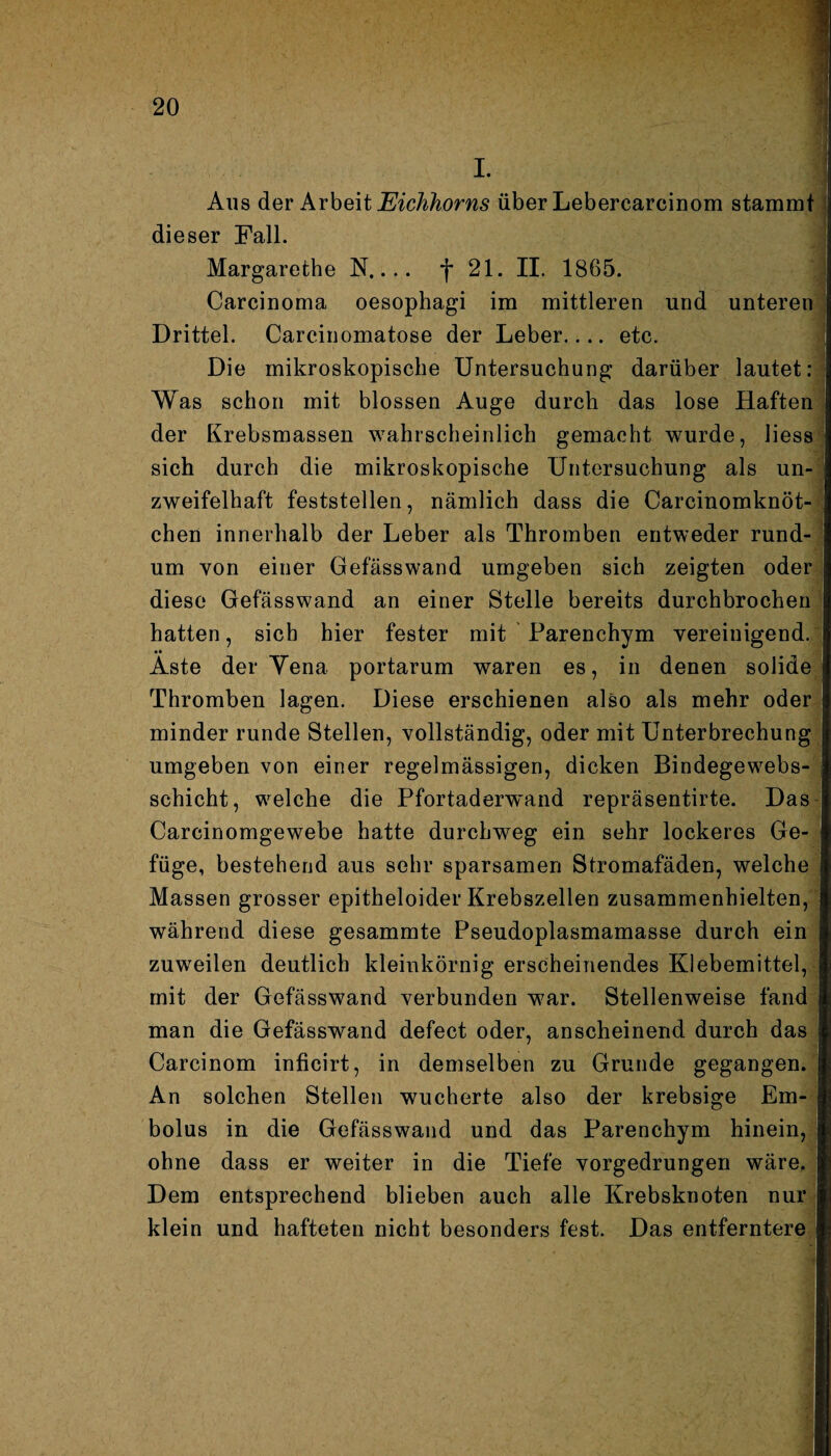 I. Aus der Arbeit Eichhorns über Lebercarcinom stammt dieser Fall. Margarethe N.... f 21. II. 1865. ^ Carcinoma oesophagi im mittleren und unteren Drittel. Carc.inomatose der Leber.... etc. Die mikroskopische Untersuchung darüber lautet: Was schon mit blossen Auge durch das lose Haften der Krebsmassen wahrscheinlich gemacht wurde, liess sich durch die mikroskopische Untersuchung als un¬ zweifelhaft feststellen, nämlich dass die Carcinomknöt- chen innerhalb der Leber als Thromben entweder rund¬ um von einer Gefässwand umgeben sich zeigten oder diese Gefässwand an einer Stelle bereits durchbrochen hatten, sich hier fester mit Parenchym vereinigend. Aste der Yena portarum waren es, in denen solide Thromben lagen. Diese erschienen also als mehr oder minder runde Stellen, vollständig, oder mit Unterbrechung umgeben von einer regelmässigen, dicken Bindegewebs- schicht, welche die Pfortaderwand repräsentirte. Das Carcinomgewebe hatte durchweg ein sehr lockeres Ge¬ füge, bestehend aus sehr sparsamen Stromafäden, welche Massen grosser epitheloider Krebszellen zusammenhielten, während diese gesammte Pseudoplasmamasse durch ein zuweilen deutlich kleinkörnig erscheinendes Klebemittel, mit der Gefässwand verbunden war. Stellenweise fand man die Gefässwand defect oder, anscheinend durch das Carcinom inficirt, in demselben zu Grunde gegangen. An solchen Stellen wucherte also der krebsige Em¬ bolus in die Gefässwand und das Parenchym hinein, ohne dass er weiter in die Tiefe vorgedrungen wäre. Dem entsprechend blieben auch alle Krebsknoten nur klein und hafteten nicht besonders fest. Das entferntere