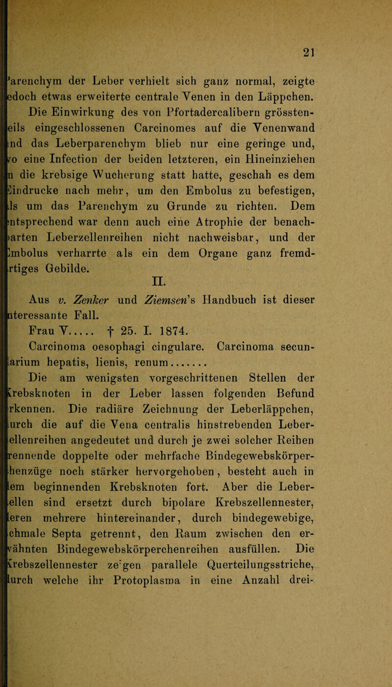 rarenchym der Leber verhielt sich ganz normal, zeigte hdoch etwas erweiterte centrale Yenen in den Läppchen. Die Einwirkung des von Pfortadercalibern grössten- eils eingeschlossenen Carcinomes auf die Yenenwand lind das Leberparenchym blieb nur eine geringe und, lo eine Infection der beiden letzteren, ein Hineinziehen p die krebsige Wucherung statt hatte, geschah es dem Eindrücke nach mehr, um den Embolus zu befestigen, Lls um das Parenchym zu Grunde zu richten. Dem Entsprechend war denn auch eine Atrophie der benach¬ barten Leberzellenreihen nicht nachweisbar, und der Embolus verharrte als ein dem Organe ganz fremd- rtiges Gebilde. II. Aus v. Zenlter und Ziemsen's Handbuch ist dieser teressante Fall. Frau Y. f 25. I. 1874. Carcinoma oesophagi cingulare. Carcinoma secun- llarium hepatis, lienis, renum. Die am wenigsten vorgeschrittenen Stellen der Krebsknoten in der Leber lassen folgenden Befund ■rkennen. Die radiäre Zeichnung der Leberläppchen, ■urch die auf die Yena centralis hinstrebenden Leber- llellenreihen angedeutet und durch je zwei solcher Reihen Brennende doppelte oder mehrfache Bindegewebskörper- jlhenzüge noch stärker hervorgehoben , besteht auch in Item beginnenden Krebsknoten fort. Aber die Leber¬ ellen sind ersetzt durch bipolare Krebszellennester, leren mehrere hintereinander, durch bindegewebige, chmale Septa getrennt, den Raum zwischen den er¬ mähnten Bindegewebskörperchenreihen ausfüllen. Die Crebszellennester ze'gen parallele Querteilungsstriche, lurch welche ihr Protoplasma in eine Anzahl drei-