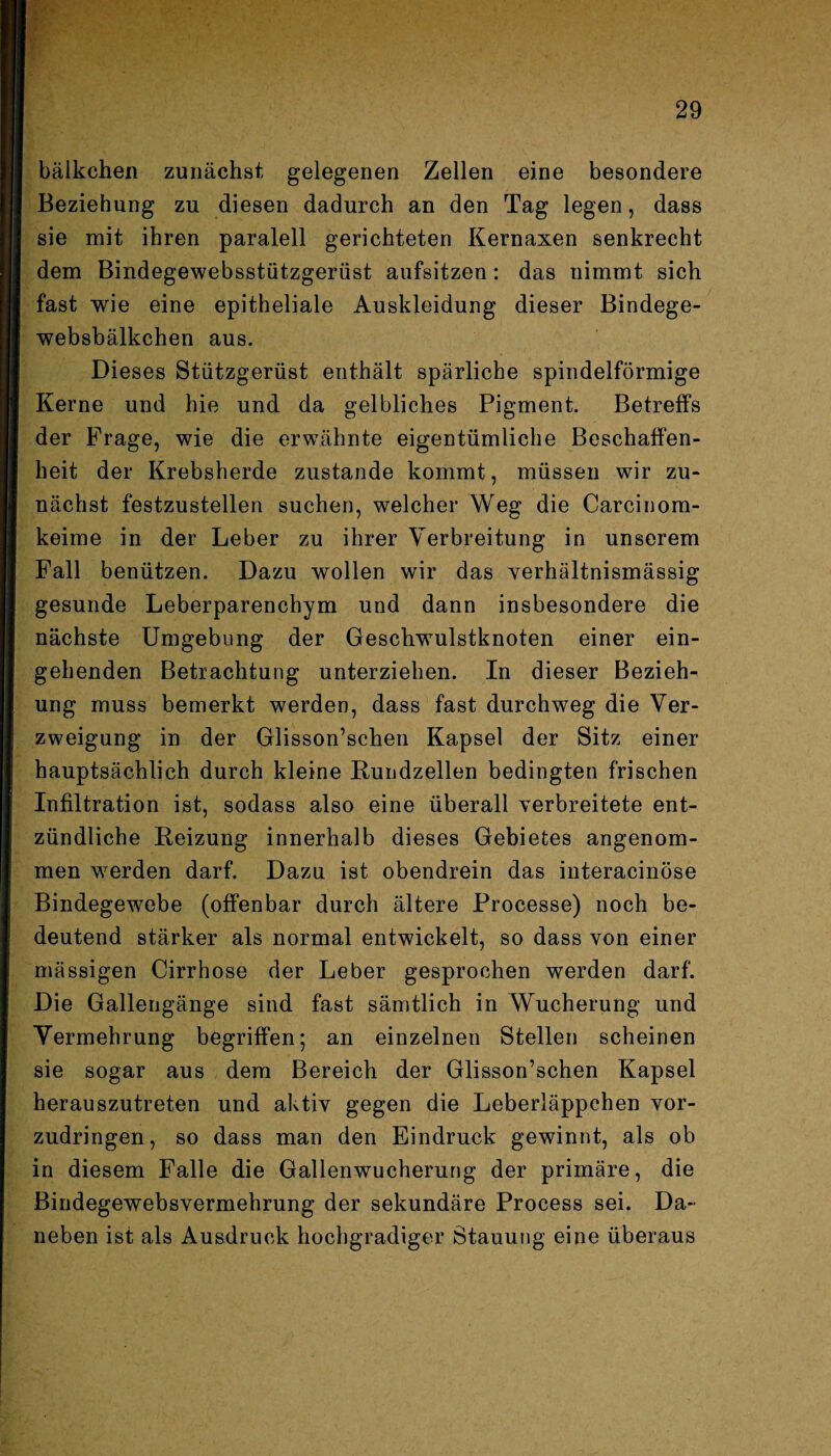 bälkehen zunächst gelegenen Zellen eine besondere Beziehung zu diesen dadurch an den Tag legen, dass sie mit ihren paralell gerichteten Kernaxen senkrecht dem Bindegewebsstützgerüst aufsitzen: das nimmt sich fast wie eine epitheliale Auskleidung dieser Bindege¬ websbälkchen aus. Dieses Stützgerüst enthält spärliche spindelförmige Kerne und hie und da gelbliches Pigment. Betreffs der Frage, wie die erwähnte eigentümliche Beschaffen¬ heit der Krebsherde zustande kommt, müssen wir zu¬ nächst festzustellen suchen, welcher Weg die Carcinom- keime in der Leber zu ihrer Verbreitung in unserem Fall benützen. Dazu wollen wir das verhältnismässig gesunde Leberparenchym und dann insbesondere die nächste Umgebung der Geschwulstknoten einer ein¬ gehenden Betrachtung unterziehen. In dieser Bezieh¬ ung muss bemerkt werden, dass fast durchweg die Ver¬ zweigung in der Glisson’schen Kapsel der Sitz einer hauptsächlich durch kleine Kundzellen bedingten frischen Infiltration ist, sodass also eine überall verbreitete ent¬ zündliche Reizung innerhalb dieses Gebietes angenom¬ men werden darf. Dazu ist obendrein das interacinöse Bindegewebe (offenbar durch ältere Processe) noch be¬ deutend stärker als normal entwickelt, so dass von einer mässigen Cirrhose der Leber gesprochen werden darf. Die Gallengänge sind fast sämtlich in Wucherung und Vermehrung begriffen; an einzelnen Stellen scheinen sie sogar aus dem Bereich der Glisson’schen Kapsel herauszutreten und aktiv gegen die Leberläppchen vor¬ zudringen, so dass man den Eindruck gewinnt, als ob in diesem Falle die Gallenwucherung der primäre, die Bindegewebsvermehrung der sekundäre Process sei. Da¬ neben ist als Ausdruck hochgradiger Stauung eine überaus