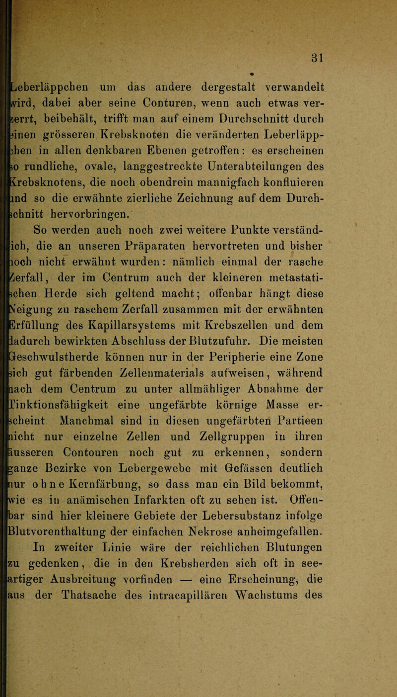 eberläppchen um das andere dergestalt verwandelt ird, dabei aber seine Conturen, wenn auch etwas ver- errt, beibehält, trifft man auf einem Durchschnitt durch inen grösseren Krebsknoten die veränderten Leberläpp- hen in allen denkbaren Ebenen getroffen: es erscheinen o rundliche, ovale, langgestreckte Unterabteilungen des rebsknotens, die noch obendrein mannigfach konfluieren nd so die erwähnte zierliche Zeichnung auf dem Durch- chnitt hervorbringen. So werden auch noch zwei weitere Punkte verständ- ich, die an unseren Präparaten hervortreten und bisher och nicht erwähnt wurden: nämlich einmal der rasche erfall, der im Centrum auch der kleineren metastati- chen Herde sich geltend macht; offenbar hängt diese ieigung zu raschem Zerfall zusammen mit der erwähnten rfüllung des Kapillarsystems mit Krebszellen und dem adurch bewirkten Abschluss der ßlutzufuhr. Die meisten eschwulstherde können nur in der Peripherie eine Zone ich gut färbenden Zellenmaterials aufweisen, während ach dem Centrum zu unter allmähliger Abnahme der inktionsfähigkeit eine ungefärbte körnige Masse er- cheint Manchmal sind in diesen ungefärbten Partieen icht nur einzelne Zellen und Zellgruppen in ihren iusseren Contouren noch gut zu erkennen, sondern anze Bezirke von Lebergewebe mit Gefässen deutlich ur ohne Kernfärbung, so dass man ein Bild bekommt, ie es in anämischen Infarkten oft zu sehen ist. Offen- ar sind hier kleinere Gebiete der Lebersubstanz infolge Blutvorenthaltung der einfachen Nekrose anheimgefallen. In zweiter Linie wäre der reichlichen Blutungen zu gedenken, die in den Krebsherden sich oft in see¬ artiger Ausbreitung vorfinden — eine Erscheinung, die aus der Thatsache des intracapillären Wachstums des