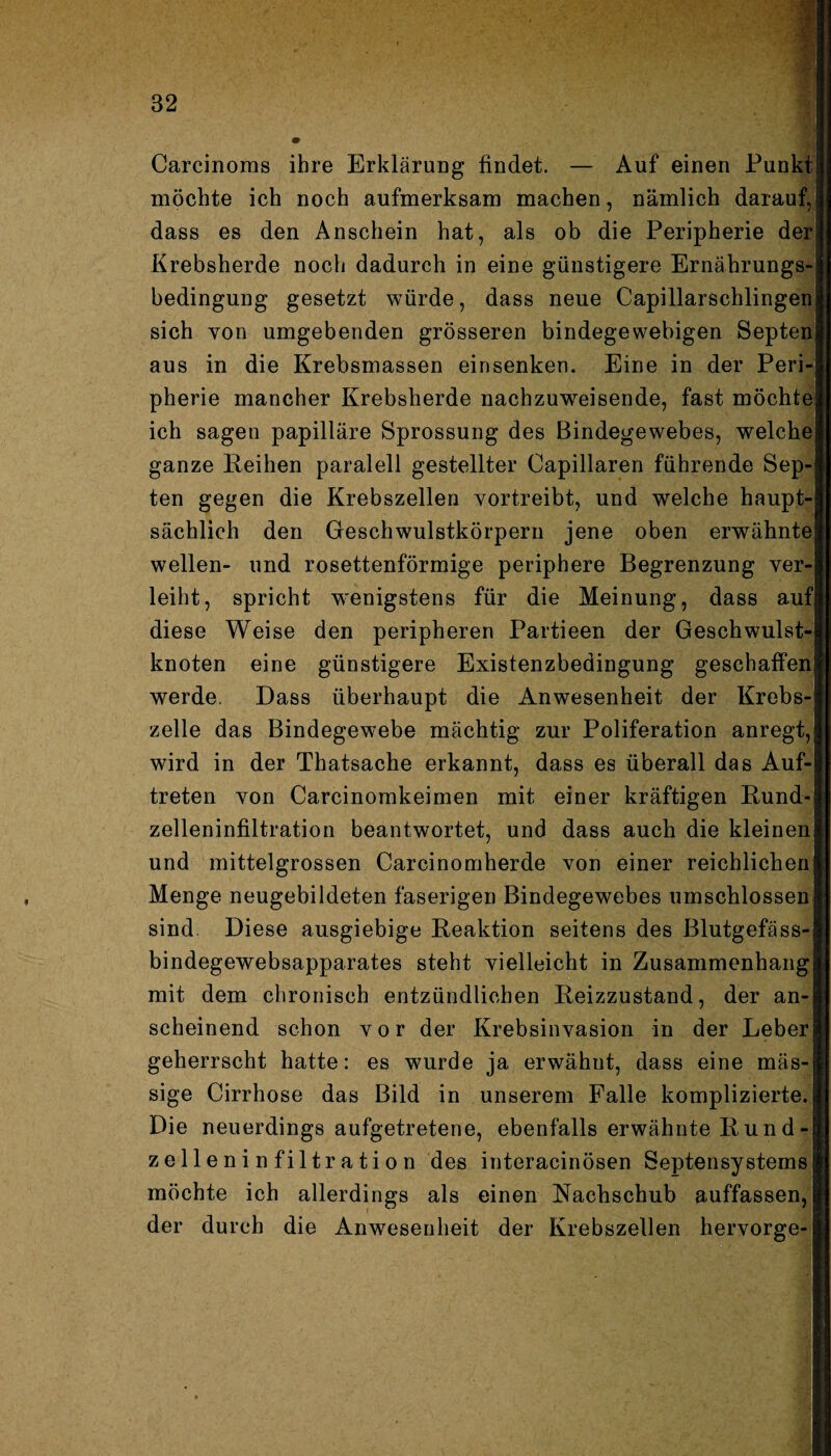 Carcinoms ihre Erklärung findet. — Auf einen Punkt; möchte ich noch aufmerksam machen, nämlich darauf, dass es den Anschein hat, als ob die Peripherie der Krebsherde noch dadurch in eine günstigere Ernährungs¬ bedingung gesetzt würde, dass neue Capillarschlingen sich yon umgebenden grösseren bindegewebigen Bepten aus in die Krebsmassen einsenken. Eine in der Peri¬ pherie mancher Krebsherde nachzuweisende, fast möchte ich sagen papilläre Sprossung des Bindegewebes, welche ganze Reihen paralell gestellter Oapillaren führende Sep- ten gegen die Krebszellen yortreibt, und welche haupt¬ sächlich den Geschwulstkörpern jene oben erwähnte wellen- und rosettenförmige periphere Begrenzung ver¬ leiht, spricht wenigstens für die Meinung, dass auf diese Weise den peripheren Partieen der Geschwulst¬ knoten eine günstigere Existenzbedingung geschaffen werde. Dass überhaupt die Anwesenheit der Krebs¬ zelle das Bindegewebe mächtig zur Poliferation anregt, wird in der Thatsache erkannt, dass es überall das Auf¬ treten von Carcinomkeimen mit einer kräftigen Rund¬ zelleninfiltration beantwortet, und dass auch die kleinen und mittelgrossen Carcinomherde von einer reichlichen Menge neugebildeten faserigen Bindegewebes umschlossen sind. Diese ausgiebige Reaktion seitens des Blutgefäss- bindegewebsapparates steht vielleicht in Zusammenhang mit dem chronisch entzündlichen Reizzustand, der an¬ scheinend schon vor der Krebsinvasion in der Leber geherrscht hatte: es wurde ja erwähnt, dass eine «läs¬ sige Cirrhose das Bild in unserem Falle komplizierte. Die neuerdings aufgetretene, ebenfalls erwähnte Rund-| Zelleninfiltration des interacinösen Septensystems möchte ich allerdings als einen Nachschub auffassen, der durch die Anwesenheit der Krebszellen hervorge-