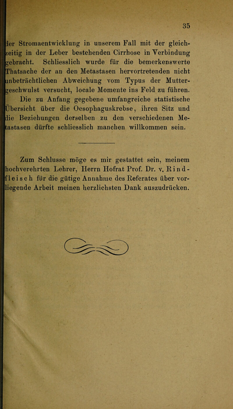 ler Stromaentwicklung in unserem Fall mit der gleich¬ zeitig in der Leber bestehenden Cirrhose in Verbindung gebracht. Schliesslich wurde für die bemerkenswerte Thatsache der an den Metastasen hervortretenden nicht ■inbeträchtlichen Abweichung vom Typus der Mutter- Geschwulst versucht, locale Momente ins Feld zu führen. Die zu Anfang gegebene umfangreiche statistische Übersicht über die Oesophaguskrebse, ihren Sitz und lie Beziehungen derselben zu den verschiedenen Me¬ tastasen dürfte schliesslich manchen willkommen sein. Zum Schlüsse möge es mir gestattet sein, meinem hochverehrten Lehrer, Herrn Hofrat Prof. Dr. v. Rind¬ fleisch für die gütige Annahme des Referates über vor¬ liegende Arbeit meinen herzlichsten Dank auszudrücken.