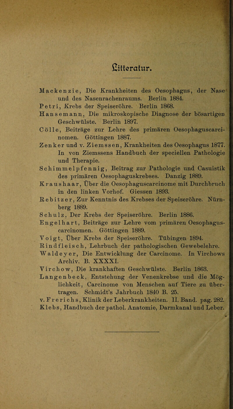 Cifferctfur. Mackenzie, Die Krankheiten des Oesophagus, der Nase und des Nasenrachenraums. Berlin 1884. Petri, Krebs der Speiseröhre. Berlin 1868. H ansemann, Die mikroskopische Diagnose der bösartigen Geschwülste. Berlin 1897. C ö 11 e, Beiträge zur Lehre des primären Oesophaguscarci- nomen. Göttingen 1887. Zenker und v. Ziemssen, Krankheiten des Oesophagus 1877. In von Ziemssens Handbuch der speciellen Pathologie und Therapie. Schimmelj)fennig, Beitrag zur Pathologie und Casuistik des primären Oesophaguskrebses. Danzig 1889. Kraushaar, Über die Oesophaguscarcinome mit Durchbruch in den linken Vorhof. Giessen 1893. Rebitzer, Zur Kenntnis des Krebses der Speiseröhre. Nürn¬ berg 1889. Schulz, Der Krebs der Speiseröhre. Berlin 1886. Engelhart, Beiträge zur Lehre vom primären Oesophagus- carcinomen. Göttingen 1889. Voigt, Über Krebs der Speiseröhre. Tübingen 1894. Rindfleisch, Lehrbuch der pathologischen Gewebelehre. Waldey er, Die Entwicklung der Carcinome. In Virchows Archiv. B. XXXXI. Virchow, Die krankhaften Geschwülste. Berlin 1863. Langenbeck. Entstehung der Venenkrebse und die Mög¬ lichkeit. Carcinome von Menschen auf Tiere zu über- / tragen. Schmidt’s Jahrbuch 1840 B. 25. v. Frerichs, Klinik der Leberkrankheiten. II. Band. pag. 282. Klebs, Handbuch der pathol. Anatomie, Darmkanal und Leber.