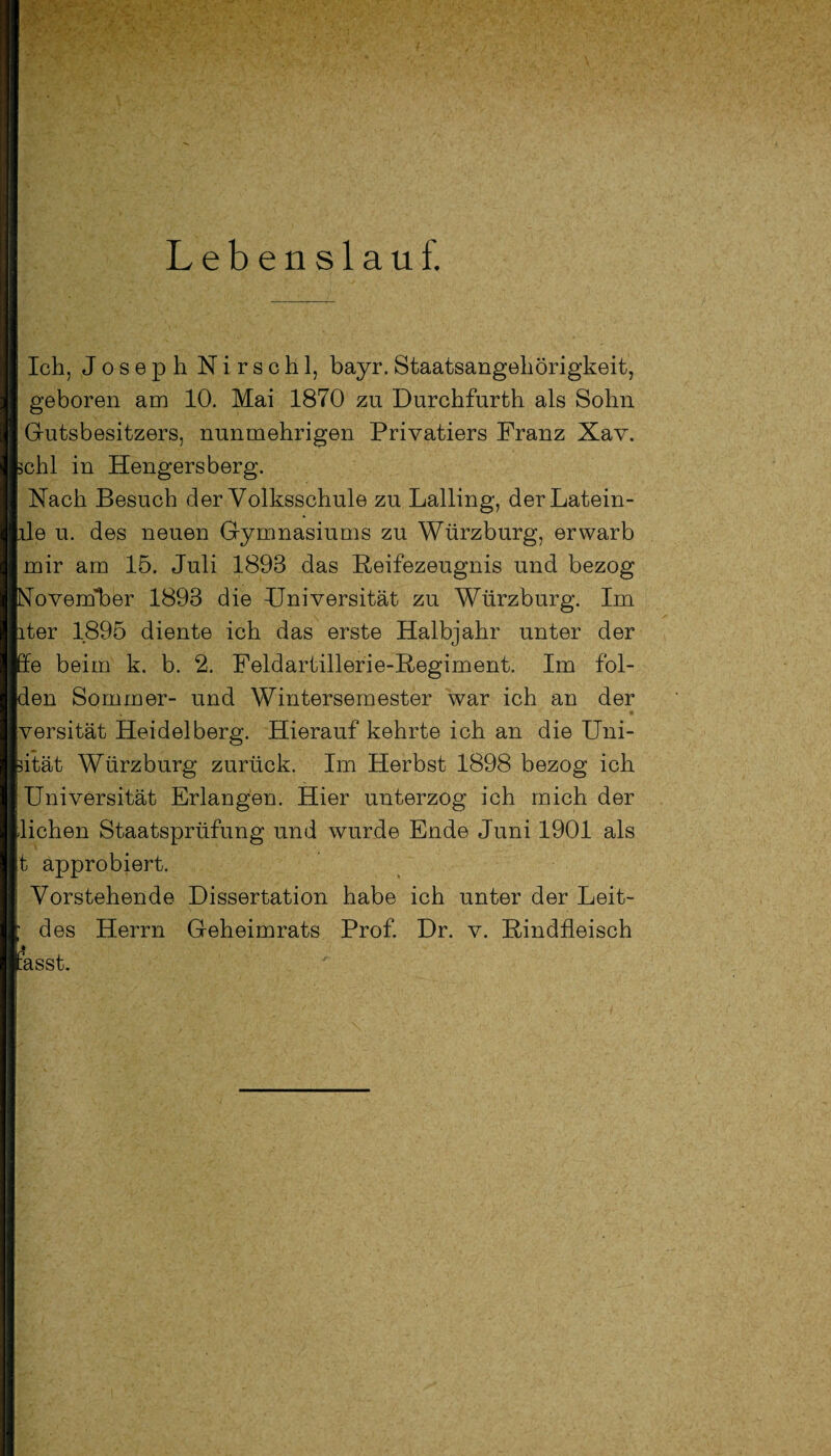 Lebenslauf. Ich, Joseph Nirschl, bayr.Staatsangehörigkeit, geboren am 10. Mai 1870 zu Durchfurth als Sohn Gutsbesitzers, nunmehrigen Privatiers Franz Xav. bchl in Hengersberg. Nach Besuch der Volksschule zu Lalling, derLatein- ple u. des neuen Gymnasiums zu Würzburg, erwarb mir am 15. Juli 1893 das Reifezeugnis und bezog November 1893 die JJniversität zu Würzburg. Im ater 1895 diente ich das erste Halbjahr unter der pe beim k. b. 2. Feldartillerie-Regiment. Im fol¬ gen Sommer- und Wintersemester war ich an der versität Heidelberg. Hierauf kehrte ich an die Uni- pität Würzburg zurück. Im Herbst 1898 bezog ich | Universität Erlangen. Hier unterzog ich mich der liehen Staatsprüfung und wurde Ende Juni 1901 als t approbiert. Vorstehende Dissertation habe ich unter der Leit- J des Herrn Geheimrats Prof. Dr. v. Rindfleisch MB fasst.