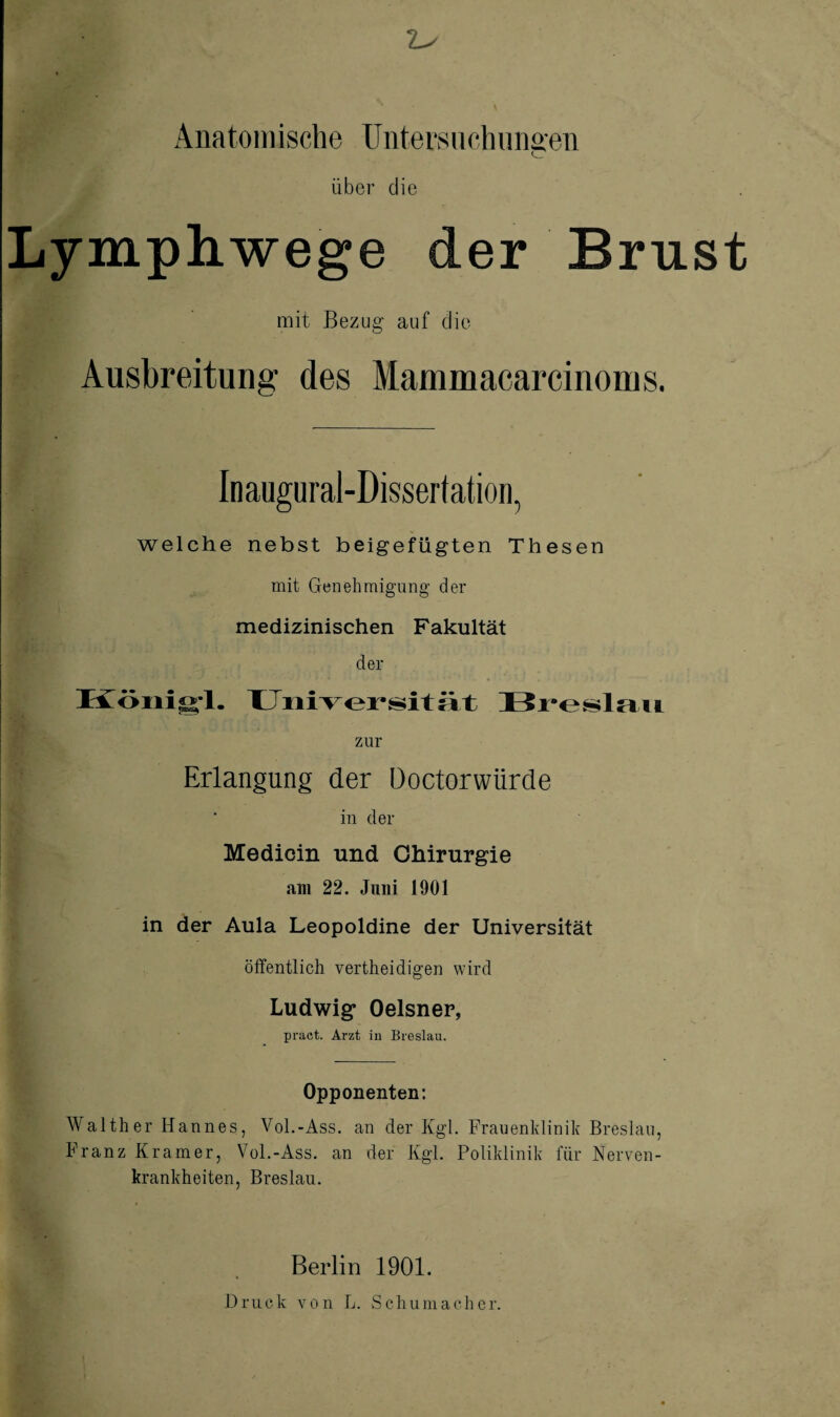 Anatomische üntersiichungen Über die Lymphwege der Brust mit Bezug- auf die Ausbreitung des Mammacarcinoms. Inaugural-Dissertation, welche nebst beigefügten Thesen mit Genehmigung’ der medizinischen Fakultät der zur Erlangung der üoctorwürde in der Medioin und Chirurgie am 22. Juni 1901 in der Aula Leopoldine der Universität öffentlich vertheidigen wird Ludwig Oelsner, praet. Arzt in Breslau. Opponenten: Walther Hannes, Vol.-Ass. an der Kgl. Frauenklinik Breslau, Franz Kramer, Vol.-Ass. an der Kgl. Poliklinik für Nerven¬ krankheiten, Breslau. Berlin 1901. Druck von L. Schumacher.