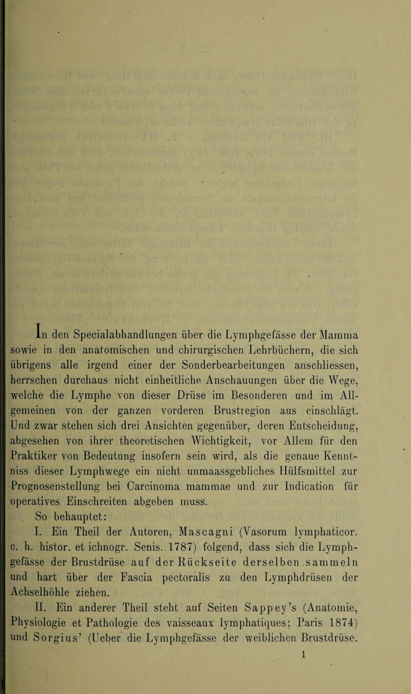 4 In den Specialabhandlungen über die Lymphgefässe der Mamma sowie in den anatomischen und chirurgischen Lehrbüchern, die sich übrigens alle irgend einer der Sonderbearbeitungen anschliessen, herrschen durchaus nicht einheitliche Anschauungen über die Wege, welche die Lymphe von dieser Drüse im Besonderen und im All¬ gemeinen von der ganzen vorderen Brustregion aus einschlägt. Und zwar stehen sich drei Ansichten gegenüber, deren Entscheidung, abgesehen von ihrer theoretischen Wichtigkeit, vor Allem für den Praktiker von Bedeutung insofern sein wird, als die genaue Kennt- niss dieser Lymphwege ein nicht unmaassgebliches Hülfsmittel zur Prognosenstellung bei Carcinoma mammae und zur Indication für operatives Einschreiten abgeben muss. So behauptet: I. Ein Theil der Autoren, Mascagni (Vasorum lymphaticor. c. h. histor. et ichnogr. Senis. 1787) folgend, dass sich die Lymph¬ gefässe der Brustdrüse auf der Rückseite derselben sammeln und hart über der Eascia pectoralis zu den Lymphdrüsen der Achselhöhle ziehen. II. Ein anderer Theil steht auf Seiten Sappey’s (Anatomie, Physiologie et Pathologie des vaisseaux lymphatiques; Paris 1874) und Sorgius’ (Leber die Lymphgefässe der weiblichen Brustdrüse.