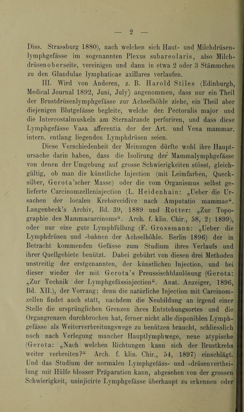 Diss. Strassburg 1880), nach welchen sich Haut- und Milchdrüsen- lymphgefässe im sogenannten Plexus subareolaris, also Milch¬ drüsenoberseite, vereinigen und dann in etwa 2 oder 3 Stämmchen zu den Glandulae lymphaticae axillares verlaufen. IIL Wird von Anderen, z. B. Harold Stiles (Edinburgh, Medical Journal 1892, Juni, Jüly) angenommen, dass nur ein Theil der Brustdrüsenlymphgefässe zur Achselhöhle ziehe, ein Theil aber diejenigen Blutgefässe begleite, welche den Pectoralis major und die Intercostalmuskeln am Sternalrande perforiren, und dass diese Lymphgefässe Vasa atferentia der der Art. und Vena mammar. intern, entlang liegenden Lymphdrüsen seien. Diese Verschiedenheit der Meinungen dürfte wohl ihre Haupt¬ ursache darin haben, dass die Isolirung der Mammalymphgefässe von denen der Umgebung auf grosse Schwierigkeiten stösst, gleich¬ gültig, ob man die künstliche Injection (mit Leimfarben, Queck¬ silber, Gerota’scher Masse) oder die vom Organismus selbst ge¬ lieferte Carcinomzelleninjection (L. Heidenhain: „Ueber die Ur¬ sachen der localen Krebsrecidive nach Amputatio mammae“. Langenbeck’s Archiv, Bd. 39, 1889 und Rotten „Zur Topo¬ graphie des Mammacarcinoms“. Arch. f. klin. Ohir., 58, 2; 1899), oder nur eine gute Lymphfüllung (F. Grossmann: „Ueber die Lymphdrüsen und -bahnen der Achselhöhle. Berlin 1896) der in Betracht kommenden Gefässe zum Studium ihres Verlaufs und ihrer Quellgebiete benützt. Dabei gebührt von diesen drei Methoden unstreitig der erstgenannten, der künstlichen Injection, und bei dieser wieder der mit Gerota’s Preussischblaulösung (Gerota: „Zur Technik der LymphgefässinjectioiUh Anat. Anzeiger, 1896, Bd. XIL), der Vorrang; denn die natürliche Injection mit Carcinom- zellen findet auch statt, nachdem die Neubildung an irgend einer Stelle die ursprünglichen Grenzen ihres Entstehungsortes und die Organgrenzen durchbrochen hat, ferner nicht alle disponiblen Lymph¬ gefässe als Weiter Verbreitungswege zu benützen braucht, schliesslich noch nach Verlegung mancher Hauptlymphwege, neue atypische (Gerota: „Nach welchen Richtungen kann sich der Brustkrebs weiter verbreiten?“ Arch. f. klin. Chir., 54, 1897) einschlägt Und das Studium der normalen Lymphgefäss- und -drüsenverthei- lung mit Hülfe blosser Präparation kann, abgesehen von der grossen Schwierigkeit, uninjicirte Lymphgefässe überhaupt zu evkennen oder