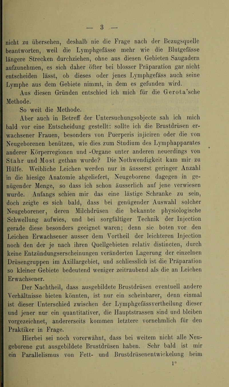 nicht zu übersehen, deshalb nie die Frage nach der Bezugsquelle beantworten, weil die Lymphgefässe mehr wie die Blutgefässe längere Strecken durchziehen, ohne aus diesen Gebieten Saugadern aufzunehmen, es sich daher öfter bei blosser Präparation gar nicht entscheiden lässt, ob dieses oder jenes Lymphgefäss auch seine Lymphe aus dem Gebiete nimmt, in dem es gefunden wird. Aus diesen Gründen entschied ich mich für die Gerota’sche Methode. So weit die Methode. Aber auch in Betreff der Untersuchungsobjecte sah ich mich bald vor eine Entscheidung gestellt: sollte ich die Brustdrüsen er¬ wachsener Frauen, besonders von Puerperis injiciren oder die von Neugeborenen benützen, wie dies zum Studium des Lymphapparates anderer Körperregionen und -Organe unter anderen neuerdings von Stahr und Most gethan wurde? Die Nothwendigkeit kam mir zu Hülfe. Weibliche Leichen werden nur in äusserst geringer Anzahl in die hiesige Anatomie abgeliefert. Neugeborene dagegen in ge¬ nügender Menge, so dass ich schon äusserlich auf jene verwiesen wurde. Anfangs schien mir das eine lästige Schranke zu sein, doch zeigte es sich bald, dass bei genügender Auswahl solcher Neugeborener, deren Milchdrüsen die bekannte physiologische Schwellung aufwies, und bei sorgfältiger Technik der Injection gerade diese besonders geeignet waren; denn sie boten vor den Leichen Erwachsener ausser dem Vorth eil der leichteren Injection noch den der je nach ihren Quellgebieten relativ distincten, durch keine Entzündungserscheinungen veränderten Lagerung der einzelnen Drüsengruppen im Axillargebiet, und schliesslich ist die Präparation so kleiner Gebiete bedeutend weniger zeitraubend als die an Leichen Erwachsener. Der Nachtheil, dass ausgebildete Brustdrüsen eventuell andere Verhältnisse bieten könnten, ist nur ein scheinbarer, denn einmal ist dieser Unterschied zwischen der Lymphgefässvertheilung dieser und jener nur ein quantitativer, die Hauptstrassen sind und bleiben vorgezeichnet, andererseits kommen letztere vornehmlich für den Praktiker in Frage. Hierbei sei noch vorerwähnt, dass bei weitem nicht alle Neu¬ geborene gut ausgebildete Brustdrüsen haben. Sehr bald ist mir ein Parallelismus von Fett- und ßrustdrüsenentwickelung beim 1-
