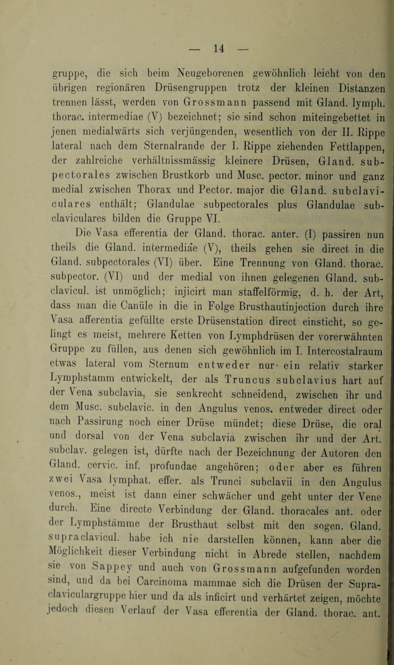 gruppe, die sich beim Neugeborenen gewöhnlich leicht von den übrigen regionären Drüsengruppen trotz der kleinen Distanzen trennen lässt, werden von Grossmann passend mit Gland. lymph. thorac. intermediae (V) bezeichnet; sie sind schon miteingebettet in jenen medialwärts sich verjüngenden, wesentlich von der 11. Eippe lateral nach dem Sternalrande der 1. Eippe ziehenden Fettlappen, der zahlreiche verhältnissmässig kleinere Drüsen, Gland. sub- pectorales zwischen Brustkorb und Muse, pector. minor und ganz medial zwischen Thorax und Pector. major die Gland. subclavi- culares enthält; Glandulae subpectorales plus Glandulae sub- claviculares bilden die Gruppe VI. Die Vasa efferentia der Gland. thorac. anter. (I) passiren nun theils die Gland. intermediae (V), theils gehen sie direct in die Gland. subpectorales (VI) über. Eine Trennung von Gland. thorac. subpector. (VI) und der medial von ihnen gelegenen Gland. sub- clavicul. ist unmöglich; injicirt man statfelförmig, d. h. der Art, dass man die Oanüle in die in Folge Brusthautinjection durch ihre Vasa afferentia gefüllte erste Drüsenstation direct einsticht, so ge¬ lingt es meist, mehrere Ketten von Lymphdrüsen der vorerwähnten Gruppe zu füllen, aus denen sich gewöhnlich im I. Intercostalraum etwas lateral vom Sternum entweder nur* ein relativ starker Lymphstamm entwickelt, der als Truncus subclavius hart auf der Vena subclavia, sie senkrecht schneidend, zwischen ihr und dem Muse, subclavic. in den Angulus venös, entweder direct oder nach Passirung noch einer Drüse mündet; diese Drüse, die oral und dorsal von der Vena subclavia zwischen ihr und der Art. subclav. gelegen ist, dürfte nach der Bezeichnung der Autoren den Gland. cervic. int. profundae angehören; oder aber es führen zwei Vasa lymphat. effer. als Trunci subclavii in den Angulus venös., meist ist dann einer schwächer und geht unter der Vene durch. Eine directe Verbindung der Gland. thoracales ant. oder der Lymphstämme der Brusthaut selbst mit den sogen. Gland. supraclavicul. habe ich nie darstellen können, kann aber die Möglichkeit dieser Verbindung nicht in Abrede stellen, nachdem sie von Sappey und auch von Gross mann aufgefunden worden sind, und da bei Carcinoma mammae sich die Drüsen der Supra- claviculargruppe hier und da als inficirt und verhärtet zeigen, möchte jedoch diesen Verlauf der Vasa efferentia der Gland. thorac. ant.