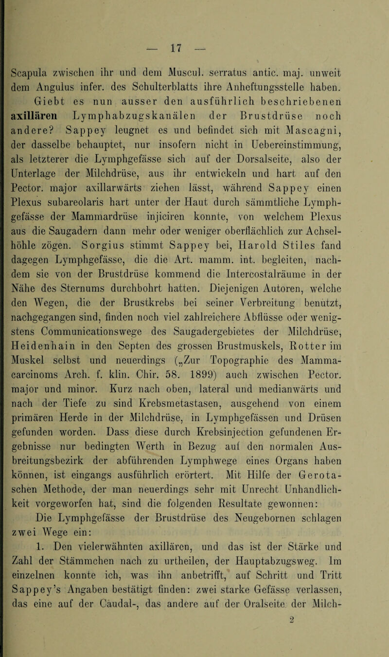 Scapula zwischen ihr und dem Muscul. serratus antic. maj. unweit dem Angulus infer. des Schulterblatts ihre Anheftungsstelle haben. Giebt es nun ausser den ausführlich beschriebenen axillären Lymphabzugskanälen der Brustdrüse noch andere? Sappey leugnet es und befindet sich mit Mascagni, der dasselbe behauptet, nur insofern nicht in üebereinstimmung, als letzterer die Lymphgefässe sich auf der Dorsalseite, also der Unterlage der Milchdrüse, aus ihr entwickeln und hart auf den Pector. major axillarwärts ziehen lässt, während Sappey einen Plexus subareolaris hart unter der Haut durch sämmtliche Lymph¬ gefässe der Mammardrüse injiciren konnte, von welchem Plexus aus die Saugadern dann mehr oder weniger oberflächlich zur Achsel¬ höhle zögen. Sorgius stimmt Sappey bei, Harold Stiles fand dagegen Lymphgefässe, die die Art. mamm. int. begleiten, nach¬ dem sie von der Brustdrüse kommend die Intercostalräume in der Nähe des Sternums durchbohrt hatten. Diejenigen Autoren, wmlche den Wegen, die der Brustkrebs bei seiner Verbreitung benutzt, nachgegangen sind, finden noch viel zahlreichere Abflüsse oder wenig¬ stens Communicationswege des Saugadergebietes der Milchdrüse, Heidenbain in den Septen des grossen Brustmuskels, Kotter im Muskel selbst und neuerdings („Zur Topographie des Mamma- carcinoms Arcb. f. klin. Chir. 58. 1899) auch zwischen Pector. major und minor. Kurz nach oben, lateral und medianwärts und nach der Tiefe zu sind Krebsmetastasen, ausgehend von einem primären Herde in der Milchdrüse, in Lymphgefässen und Drüsen gefunden worden. Dass diese durch Krebsinjection gefundenen Er¬ gebnisse nur bedingten Werth in Bezug auf den normalen Aus¬ breitungsbezirk der abführenden Lymphwege eines Organs haben können, ist eingangs ausführlich erörtert. Mit Hilfe der Gero la¬ schen Methode, der man neuerdings sehr mit Unrecht Unhandlich¬ keit vorgeworfen hat, sind die folgenden Resultate gewonnen: Die Lymphgefässe der Brustdrüse des Neugebornen schlagen zwei Wege ein: 1. Den vielerwähnten axillären, und das ist der Stärke und Zahl der Stämmchen nach zu urtheilen, der Hauptabzugs weg. Im einzelnen konnte ich, was ihn anbetrifft,* auf Schritt und Tritt Sappey’s Angaben bestätigt finden: zwei starke Gefässe verlassen, das eine auf der Cäudal-, das andere auf der Oralseite der Milch- 2