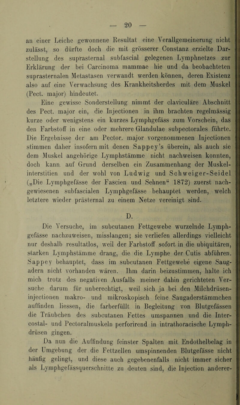 an einer Leiche gewonnene Resultat eine Yerallgemeinerung nicht zulässt, so dürfte doch die mit grösserer Constanz erzielte Dar¬ stellung des suprasternal subfascial gelegenen Lymphnetzes zur Erklärung der bei Carcinoma mammae hie und da beobachteten suprasternalen Metastasen verwandt werden können, deren Existenz also auf eine Verwachsung des Krankheitsherdes mit dem Muskel (Pect, major) hindeutet. Eine gewisse Sonderstellung nimmt der claviculäre Abschnitt des Pect, major ein, die Injectionen in ihm brachten regelmässig kurze oder wenigstens ein kurzes Lymphgefäss zum Vorschein, das den Farbstoff in eine oder mehrere Glandulae subpectorales führte. Die Ergebnisse der am Pector. major vorgenommenen Injectionen stimmen daher insofern mit denen Sappey’s überein, als auch sie dem Muskel angehörige Lymphstämme nicht nachweisen konnten, doch kann, auf Grund derselben ein Zusammenhang der Muskel- interstitien und der wohl von Ludwig und Schweiger-Seidel („Die Lymphgefässe der Fascien und Sehnen“ 1872) zuerst nach¬ gewiesenen subfascialen Lymphgefässe behauptet werden, welch letztere wieder prästernal zu einem Netze vereinigt sind. D. Die Versuche, im subcutanen Fettgewebe wurzelnde Lymph¬ gefässe nachzuweisen, misslangen; sie verliefen allerdings vielleicht nur deshalb resultatlos, weil der Farbstoff sofort in die ubiquitären, starken Lymphstämme drang, die die Lymphe der Cutis abführen. Sappey behauptet, dass im subcutanen Fettgewebe eigene Saug¬ adern nicht vorhanden wären. Ihm darin beizustimmen, halte ich mich trotz des negativen Ausfalls meiner dahin gerichteten Ver¬ suche darum für unberechtigt, weil sich ja bei den Milchdrüsen- injectionen makro- und mikroskopisch feine Saugaderstämmchen auffinden Hessen, die farberfüllt in Begleitung von Blutgefässen die Träubchen des subcutanen Fettes umspannen und die Inter- costal- und Pectoralmuskeln perforirend in intrathoracische Lymph- drüsen gingen. Da nun die Auffindung feinster Spalten mit Endothelbelag in der Umgebung der die Fettzellen umspinnenden Blutgefässe nicht häufig gelingt, und diese auch gegebenenfalls nicht immer sicher als Lymphgefässquerschnitte zu deuten sind, die Injection anderer-
